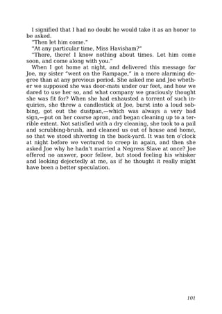 I signified that I had no doubt he would take it as an honor to
be asked.
“Then let him come.”
“At any particular time, Miss Havisham?”
“There, there! I know nothing about times. Let him come
soon, and come along with you.”
When I got home at night, and delivered this message for
Joe, my sister “went on the Rampage,” in a more alarming de-
gree than at any previous period. She asked me and Joe wheth-
er we supposed she was door-mats under our feet, and how we
dared to use her so, and what company we graciously thought
she was fit for? When she had exhausted a torrent of such in-
quiries, she threw a candlestick at Joe, burst into a loud sob-
bing, got out the dustpan,—which was always a very bad
sign,—put on her coarse apron, and began cleaning up to a ter-
rible extent. Not satisfied with a dry cleaning, she took to a pail
and scrubbing-brush, and cleaned us out of house and home,
so that we stood shivering in the back-yard. It was ten o’clock
at night before we ventured to creep in again, and then she
asked Joe why he hadn’t married a Negress Slave at once? Joe
offered no answer, poor fellow, but stood feeling his whisker
and looking dejectedly at me, as if he thought it really might
have been a better speculation.
101
 