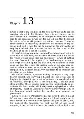 Chapter 13
It was a trial to my feelings, on the next day but one, to see Joe
arraying himself in his Sunday clothes to accompany me to
Miss Havisham’s. However, as he thought his court-suit neces-
sary to the occasion, it was not for me tell him that he looked
far better in his working-dress; the rather, because I knew he
made himself so dreadfully uncomfortable, entirely on my ac-
count, and that it was for me he pulled up his shirt-collar so
very high behind, that it made the hair on the crown of his
head stand up like a tuft of feathers.
At breakfast-time my sister declared her intention of going to
town with us, and being left at Uncle Pumblechook’s and called
for “when we had done with our fine ladies”—a way of putting
the case, from which Joe appeared inclined to augur the worst.
The forge was shut up for the day, and Joe inscribed in chalk
upon the door (as it was his custom to do on the very rare oc-
casions when he was not at work) the monosyllable hout, ac-
companied by a sketch of an arrow supposed to be flying in the
direction he had taken.
We walked to town, my sister leading the way in a very large
beaver bonnet, and carrying a basket like the Great Seal of
England in plaited Straw, a pair of pattens, a spare shawl, and
an umbrella, though it was a fine bright day. I am not quite
clear whether these articles were carried penitentially or os-
tentatiously; but I rather think they were displayed as articles
of property,—much as Cleopatra or any other sovereign lady on
the Rampage might exhibit her wealth in a pageant or
procession.
When we came to Pumblechook’s, my sister bounced in and
left us. As it was almost noon, Joe and I held straight on to
Miss Havisham’s house. Estella opened the gate as usual, and,
the moment she appeared, Joe took his hat off and stood
weighing it by the brim in both his hands; as if he had some
102
 