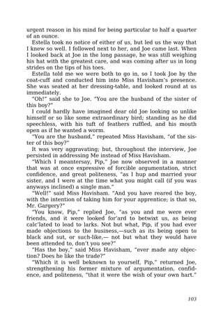 urgent reason in his mind for being particular to half a quarter
of an ounce.
Estella took no notice of either of us, but led us the way that
I knew so well. I followed next to her, and Joe came last. When
I looked back at Joe in the long passage, he was still weighing
his hat with the greatest care, and was coming after us in long
strides on the tips of his toes.
Estella told me we were both to go in, so I took Joe by the
coat-cuff and conducted him into Miss Havisham’s presence.
She was seated at her dressing-table, and looked round at us
immediately.
“Oh!” said she to Joe. “You are the husband of the sister of
this boy?”
I could hardly have imagined dear old Joe looking so unlike
himself or so like some extraordinary bird; standing as he did
speechless, with his tuft of feathers ruffled, and his mouth
open as if he wanted a worm.
“You are the husband,” repeated Miss Havisham, “of the sis-
ter of this boy?”
It was very aggravating; but, throughout the interview, Joe
persisted in addressing Me instead of Miss Havisham.
“Which I meantersay, Pip,” Joe now observed in a manner
that was at once expressive of forcible argumentation, strict
confidence, and great politeness, “as I hup and married your
sister, and I were at the time what you might call (if you was
anyways inclined) a single man.”
“Well!” said Miss Havisham. “And you have reared the boy,
with the intention of taking him for your apprentice; is that so,
Mr. Gargery?”
“You know, Pip,” replied Joe, “as you and me were ever
friends, and it were looked for’ard to betwixt us, as being
calc’lated to lead to larks. Not but what, Pip, if you had ever
made objections to the business,—such as its being open to
black and sut, or such-like,— not but what they would have
been attended to, don’t you see?”
“Has the boy,” said Miss Havisham, “ever made any objec-
tion? Does he like the trade?”
“Which it is well beknown to yourself, Pip,” returned Joe,
strengthening his former mixture of argumentation, confid-
ence, and politeness, “that it were the wish of your own hart.”
103
 
