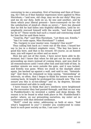 conveying to me a sensation, first of burning and then of freez-
ing, for I felt as if that familiar expression were applied to Miss
Havisham,—“and now, old chap, may we do our duty! May you
and me do our duty, both on us, by one and another, and by
them which your liberal present— have-conweyed—to be—for
the satisfaction of mind-of—them as never—” here Joe showed
that he felt he had fallen into frightful difficulties, until he tri-
umphantly rescued himself with the words, “and from myself
far be it!” These words had such a round and convincing sound
for him that he said them twice.
“Good by, Pip!” said Miss Havisham. “Let them out, Estella.”
“Am I to come again, Miss Havisham?” I asked.
“No. Gargery is your master now. Gargery! One word!”
Thus calling him back as I went out of the door, I heard her
say to Joe in a distinct emphatic voice, “The boy has been a
good boy here, and that is his reward. Of course, as an honest
man, you will expect no other and no more.”
How Joe got out of the room, I have never been able to de-
termine; but I know that when he did get out he was steadily
proceeding up stairs instead of coming down, and was deaf to
all remonstrances until I went after him and laid hold of him. In
another minute we were outside the gate, and it was locked,
and Estella was gone. When we stood in the daylight alone
again, Joe backed up against a wall, and said to me, “Astonish-
ing!” And there he remained so long saying, “Astonishing” at
intervals, so often, that I began to think his senses were never
coming back. At length he prolonged his remark into “Pip, I do
assure you this is as-ton-ishing!” and so, by degrees, became
conversational and able to walk away.
I have reason to think that Joe’s intellects were brightened
by the encounter they had passed through, and that on our way
to Pumblechook’s he invented a subtle and deep design. My
reason is to be found in what took place in Mr. Pumblechook’s
parlor: where, on our presenting ourselves, my sister sat in
conference with that detested seedsman.
“Well?” cried my sister, addressing us both at once. “And
what’s happened to you? I wonder you condescend to come
back to such poor society as this, I am sure I do!”
105
 