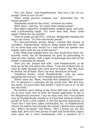 “Yes I do, Mum,” said Pumblechook; “but wait a bit. Go on,
Joseph. Good in you! Go on!”
“What would present company say,” proceeded Joe, “to
twenty pound?”
“Handsome would be the word,” returned my sister.
“Well, then,” said Joe, “It’s more than twenty pound.”
That abject hypocrite, Pumblechook, nodded again, and said,
with a patronizing laugh, “It’s more than that, Mum. Good
again! Follow her up, Joseph!”
“Then to make an end of it,” said Joe, delightedly handing the
bag to my sister; “it’s five-and-twenty pound.”
“It’s five-and-twenty pound, Mum,” echoed that basest of
swindlers, Pumblechook, rising to shake hands with her; “and
it’s no more than your merits (as I said when my opinion was
asked), and I wish you joy of the money!”
If the villain had stopped here, his case would have been suf-
ficiently awful, but he blackened his guilt by proceeding to
take me into custody, with a right of patronage that left all his
former criminality far behind.
“Now you see, Joseph and wife,” said Pumblechook, as he
took me by the arm above the elbow, “I am one of them that al-
ways go right through with what they’ve begun. This boy must
be bound, out of hand. That’s my way. Bound out of hand.”
“Goodness knows, Uncle Pumblechook,” said my sister
(grasping the money), “we’re deeply beholden to you.”
“Never mind me, Mum, returned that diabolical cornchand-
ler. “A pleasure’s a pleasure all the world over. But this boy,
you know; we must have him bound. I said I’d see to it—to tell
you the truth.”
The Justices were sitting in the Town Hall near at hand, and
we at once went over to have me bound apprentice to Joe in
the Magisterial presence. I say we went over, but I was pushed
over by Pumblechook, exactly as if I had that moment picked a
pocket or fired a rick; indeed, it was the general impression in
Court that I had been taken red-handed; for, as Pumblechook
shoved me before him through the crowd, I heard some people
say, “What’s he done?” and others, “He’s a young ‘un, too, but
looks bad, don’t he? One person of mild and benevolent aspect
even gave me a tract ornamented with a woodcut of a
107
 
