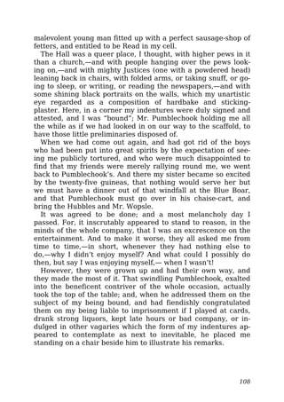 malevolent young man fitted up with a perfect sausage-shop of
fetters, and entitled to be Read in my cell.
The Hall was a queer place, I thought, with higher pews in it
than a church,—and with people hanging over the pews look-
ing on,—and with mighty Justices (one with a powdered head)
leaning back in chairs, with folded arms, or taking snuff, or go-
ing to sleep, or writing, or reading the newspapers,—and with
some shining black portraits on the walls, which my unartistic
eye regarded as a composition of hardbake and sticking-
plaster. Here, in a corner my indentures were duly signed and
attested, and I was “bound”; Mr. Pumblechook holding me all
the while as if we had looked in on our way to the scaffold, to
have those little preliminaries disposed of.
When we had come out again, and had got rid of the boys
who had been put into great spirits by the expectation of see-
ing me publicly tortured, and who were much disappointed to
find that my friends were merely rallying round me, we went
back to Pumblechook’s. And there my sister became so excited
by the twenty-five guineas, that nothing would serve her but
we must have a dinner out of that windfall at the Blue Boar,
and that Pumblechook must go over in his chaise-cart, and
bring the Hubbles and Mr. Wopsle.
It was agreed to be done; and a most melancholy day I
passed. For, it inscrutably appeared to stand to reason, in the
minds of the whole company, that I was an excrescence on the
entertainment. And to make it worse, they all asked me from
time to time,—in short, whenever they had nothing else to
do,—why I didn’t enjoy myself? And what could I possibly do
then, but say I was enjoying myself,— when I wasn’t!
However, they were grown up and had their own way, and
they made the most of it. That swindling Pumblechook, exalted
into the beneficent contriver of the whole occasion, actually
took the top of the table; and, when he addressed them on the
subject of my being bound, and had fiendishly congratulated
them on my being liable to imprisonment if I played at cards,
drank strong liquors, kept late hours or bad company, or in-
dulged in other vagaries which the form of my indentures ap-
peared to contemplate as next to inevitable, he placed me
standing on a chair beside him to illustrate his remarks.
108
 
