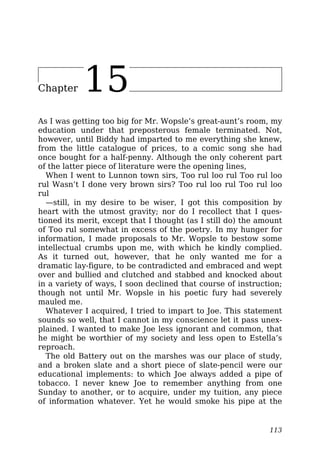 Chapter 15
As I was getting too big for Mr. Wopsle’s great-aunt’s room, my
education under that preposterous female terminated. Not,
however, until Biddy had imparted to me everything she knew,
from the little catalogue of prices, to a comic song she had
once bought for a half-penny. Although the only coherent part
of the latter piece of literature were the opening lines,
When I went to Lunnon town sirs, Too rul loo rul Too rul loo
rul Wasn’t I done very brown sirs? Too rul loo rul Too rul loo
rul
—still, in my desire to be wiser, I got this composition by
heart with the utmost gravity; nor do I recollect that I ques-
tioned its merit, except that I thought (as I still do) the amount
of Too rul somewhat in excess of the poetry. In my hunger for
information, I made proposals to Mr. Wopsle to bestow some
intellectual crumbs upon me, with which he kindly complied.
As it turned out, however, that he only wanted me for a
dramatic lay-figure, to be contradicted and embraced and wept
over and bullied and clutched and stabbed and knocked about
in a variety of ways, I soon declined that course of instruction;
though not until Mr. Wopsle in his poetic fury had severely
mauled me.
Whatever I acquired, I tried to impart to Joe. This statement
sounds so well, that I cannot in my conscience let it pass unex-
plained. I wanted to make Joe less ignorant and common, that
he might be worthier of my society and less open to Estella’s
reproach.
The old Battery out on the marshes was our place of study,
and a broken slate and a short piece of slate-pencil were our
educational implements: to which Joe always added a pipe of
tobacco. I never knew Joe to remember anything from one
Sunday to another, or to acquire, under my tuition, any piece
of information whatever. Yet he would smoke his pipe at the
113
 