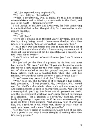 “All,” Joe repeated, very emphatically.
“Yes, Joe. I tell you, I heard her.”
“Which I meantersay, Pip, it might be that her meaning
were,—Make a end on it!—As you was!—Me to the North, and
you to the South! —Keep in sunders!”
I had thought of that too, and it was very far from comforting
to me to find that he had thought of it; for it seemed to render
it more probable.
“But, Joe.”
“Yes, old chap.”
“Here am I, getting on in the first year of my time, and, since
the day of my being bound, I have never thanked Miss Hav-
isham, or asked after her, or shown that I remember her.”
“That’s true, Pip; and unless you was to turn her out a set of
shoes all four round,—and which I meantersay as even a set of
shoes all four round might not be acceptable as a present, in a
total wacancy of hoofs—”
“I don’t mean that sort of remembrance, Joe; I don’t mean a
present.”
But Joe had got the idea of a present in his head and must
harp upon it. “Or even,” said he, “if you was helped to knock-
ing her up a new chain for the front door,—or say a gross or
two of shark-headed screws for general use,—or some light
fancy article, such as a toasting-fork when she took her
muffins,—or a gridiron when she took a sprat or such like—”
“I don’t mean any present at all, Joe,” I interposed.
“Well,” said Joe, still harping on it as though I had particu-
larly pressed it, “if I was yourself, Pip, I wouldn’t. No, I would
not. For what’s a door-chain when she’s got one always up?
And shark-headers is open to misrepresentations. And if it was
a toasting-fork, you’d go into brass and do yourself no credit.
And the oncommonest workman can’t show himself oncommon
in a gridiron,— for a gridiron is a gridiron,” said Joe, stead-
fastly impressing it upon me, as if he were endeavouring to
rouse me from a fixed delusion, “and you may haim at what you
like, but a gridiron it will come out, either by your leave or
again your leave, and you can’t help yourself—”
“My dear Joe,” I cried, in desperation, taking hold of his coat,
“don’t go on in that way. I never thought of making Miss Hav-
isham any present.”
115
 