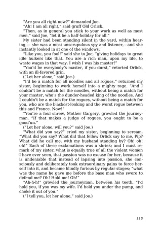 “Are you all right now?” demanded Joe.
“Ah! I am all right,” said gruff Old Orlick.
“Then, as in general you stick to your work as well as most
men,” said Joe, “let it be a half-holiday for all.”
My sister had been standing silent in the yard, within hear-
ing,— she was a most unscrupulous spy and listener,—and she
instantly looked in at one of the windows.
“Like you, you fool!” said she to Joe, “giving holidays to great
idle hulkers like that. You are a rich man, upon my life, to
waste wages in that way. I wish I was his master!”
“You’d be everybody’s master, if you durst,” retorted Orlick,
with an ill-favored grin.
(“Let her alone,” said Joe.)
“I’d be a match for all noodles and all rogues,” returned my
sister, beginning to work herself into a mighty rage. “And I
couldn’t be a match for the noodles, without being a match for
your master, who’s the dunder-headed king of the noodles. And
I couldn’t be a match for the rogues, without being a match for
you, who are the blackest-looking and the worst rogue between
this and France. Now!”
“You’re a foul shrew, Mother Gargery, growled the journey-
man. “If that makes a judge of rogues, you ought to be a
good’un.”
(“Let her alone, will you?” said Joe.)
“What did you say?” cried my sister, beginning to scream.
“What did you say? What did that fellow Orlick say to me, Pip?
What did he call me, with my husband standing by? Oh! oh!
oh!” Each of these exclamations was a shriek; and I must re-
mark of my sister, what is equally true of all the violent women
I have ever seen, that passion was no excuse for her, because it
is undeniable that instead of lapsing into passion, she con-
sciously and deliberately took extraordinary pains to force her-
self into it, and became blindly furious by regular stages; “what
was the name he gave me before the base man who swore to
defend me? Oh! Hold me! Oh!”
“Ah-h-h!” growled the journeyman, between his teeth, “I’d
hold you, if you was my wife. I’d hold you under the pump, and
choke it out of you.”
(“I tell you, let her alone,” said Joe.)
118
 