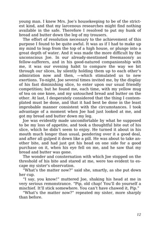 young man. I knew Mrs. Joe’s housekeeping to be of the strict-
est kind, and that my larcenous researches might find nothing
available in the safe. Therefore I resolved to put my hunk of
bread and butter down the leg of my trousers.
The effort of resolution necessary to the achievement of this
purpose I found to be quite awful. It was as if I had to make up
my mind to leap from the top of a high house, or plunge into a
great depth of water. And it was made the more difficult by the
unconscious Joe. In our already-mentioned freemasonry as
fellow-sufferers, and in his good-natured companionship with
me, it was our evening habit to compare the way we bit
through our slices, by silently holding them up to each other’s
admiration now and then, —which stimulated us to new
exertions. To-night, Joe several times invited me, by the display
of his fast diminishing slice, to enter upon our usual friendly
competition; but he found me, each time, with my yellow mug
of tea on one knee, and my untouched bread and butter on the
other. At last, I desperately considered that the thing I contem-
plated must be done, and that it had best be done in the least
improbable manner consistent with the circumstances. I took
advantage of a moment when Joe had just looked at me, and
got my bread and butter down my leg.
Joe was evidently made uncomfortable by what he supposed
to be my loss of appetite, and took a thoughtful bite out of his
slice, which he didn’t seem to enjoy. He turned it about in his
mouth much longer than usual, pondering over it a good deal,
and after all gulped it down like a pill. He was about to take an-
other bite, and had just got his head on one side for a good
purchase on it, when his eye fell on me, and he saw that my
bread and butter was gone.
The wonder and consternation with which Joe stopped on the
threshold of his bite and stared at me, were too evident to es-
cape my sister’s observation.
“What’s the matter now?” said she, smartly, as she put down
her cup.
“I say, you know!” muttered Joe, shaking his head at me in
very serious remonstrance. “Pip, old chap! You’ll do yourself a
mischief. It’ll stick somewhere. You can’t have chawed it, Pip.”
“What’s the matter now?” repeated my sister, more sharply
than before.
12
 