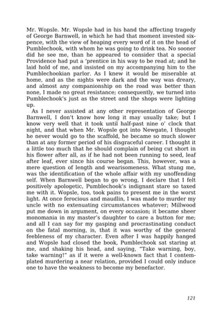 Mr. Wopsle. Mr. Wopsle had in his hand the affecting tragedy
of George Barnwell, in which he had that moment invested six-
pence, with the view of heaping every word of it on the head of
Pumblechook, with whom he was going to drink tea. No sooner
did he see me, than he appeared to consider that a special
Providence had put a ‘prentice in his way to be read at; and he
laid hold of me, and insisted on my accompanying him to the
Pumblechookian parlor. As I knew it would be miserable at
home, and as the nights were dark and the way was dreary,
and almost any companionship on the road was better than
none, I made no great resistance; consequently, we turned into
Pumblechook’s just as the street and the shops were lighting
up.
As I never assisted at any other representation of George
Barnwell, I don’t know how long it may usually take; but I
know very well that it took until half-past nine o’ clock that
night, and that when Mr. Wopsle got into Newgate, I thought
he never would go to the scaffold, he became so much slower
than at any former period of his disgraceful career. I thought it
a little too much that he should complain of being cut short in
his flower after all, as if he had not been running to seed, leaf
after leaf, ever since his course began. This, however, was a
mere question of length and wearisomeness. What stung me,
was the identification of the whole affair with my unoffending
self. When Barnwell began to go wrong, I declare that I felt
positively apologetic, Pumblechook’s indignant stare so taxed
me with it. Wopsle, too, took pains to present me in the worst
light. At once ferocious and maudlin, I was made to murder my
uncle with no extenuating circumstances whatever; Millwood
put me down in argument, on every occasion; it became sheer
monomania in my master’s daughter to care a button for me;
and all I can say for my gasping and procrastinating conduct
on the fatal morning, is, that it was worthy of the general
feebleness of my character. Even after I was happily hanged
and Wopsle had closed the book, Pumblechook sat staring at
me, and shaking his head, and saying, “Take warning, boy,
take warning!” as if it were a well-known fact that I contem-
plated murdering a near relation, provided I could only induce
one to have the weakness to become my benefactor.
121
 