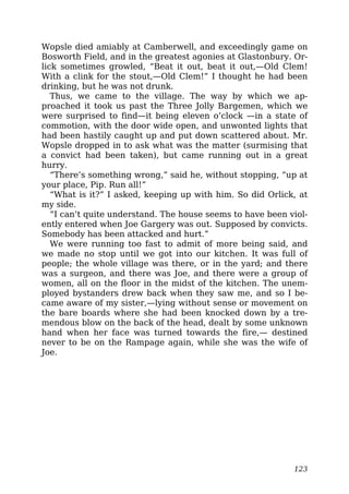 Wopsle died amiably at Camberwell, and exceedingly game on
Bosworth Field, and in the greatest agonies at Glastonbury. Or-
lick sometimes growled, “Beat it out, beat it out,—Old Clem!
With a clink for the stout,—Old Clem!” I thought he had been
drinking, but he was not drunk.
Thus, we came to the village. The way by which we ap-
proached it took us past the Three Jolly Bargemen, which we
were surprised to find—it being eleven o’clock —in a state of
commotion, with the door wide open, and unwonted lights that
had been hastily caught up and put down scattered about. Mr.
Wopsle dropped in to ask what was the matter (surmising that
a convict had been taken), but came running out in a great
hurry.
“There’s something wrong,” said he, without stopping, “up at
your place, Pip. Run all!”
“What is it?” I asked, keeping up with him. So did Orlick, at
my side.
“I can’t quite understand. The house seems to have been viol-
ently entered when Joe Gargery was out. Supposed by convicts.
Somebody has been attacked and hurt.”
We were running too fast to admit of more being said, and
we made no stop until we got into our kitchen. It was full of
people; the whole village was there, or in the yard; and there
was a surgeon, and there was Joe, and there were a group of
women, all on the floor in the midst of the kitchen. The unem-
ployed bystanders drew back when they saw me, and so I be-
came aware of my sister,—lying without sense or movement on
the bare boards where she had been knocked down by a tre-
mendous blow on the back of the head, dealt by some unknown
hand when her face was turned towards the fire,— destined
never to be on the Rampage again, while she was the wife of
Joe.
123
 