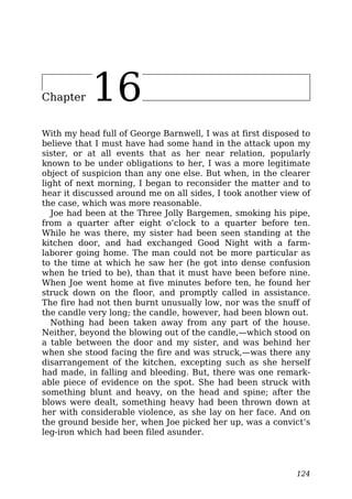 Chapter 16
With my head full of George Barnwell, I was at first disposed to
believe that I must have had some hand in the attack upon my
sister, or at all events that as her near relation, popularly
known to be under obligations to her, I was a more legitimate
object of suspicion than any one else. But when, in the clearer
light of next morning, I began to reconsider the matter and to
hear it discussed around me on all sides, I took another view of
the case, which was more reasonable.
Joe had been at the Three Jolly Bargemen, smoking his pipe,
from a quarter after eight o’clock to a quarter before ten.
While he was there, my sister had been seen standing at the
kitchen door, and had exchanged Good Night with a farm-
laborer going home. The man could not be more particular as
to the time at which he saw her (he got into dense confusion
when he tried to be), than that it must have been before nine.
When Joe went home at five minutes before ten, he found her
struck down on the floor, and promptly called in assistance.
The fire had not then burnt unusually low, nor was the snuff of
the candle very long; the candle, however, had been blown out.
Nothing had been taken away from any part of the house.
Neither, beyond the blowing out of the candle,—which stood on
a table between the door and my sister, and was behind her
when she stood facing the fire and was struck,—was there any
disarrangement of the kitchen, excepting such as she herself
had made, in falling and bleeding. But, there was one remark-
able piece of evidence on the spot. She had been struck with
something blunt and heavy, on the head and spine; after the
blows were dealt, something heavy had been thrown down at
her with considerable violence, as she lay on her face. And on
the ground beside her, when Joe picked her up, was a convict’s
leg-iron which had been filed asunder.
124
 