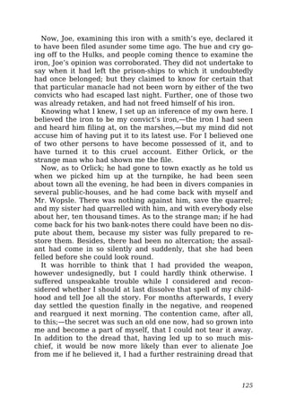 Now, Joe, examining this iron with a smith’s eye, declared it
to have been filed asunder some time ago. The hue and cry go-
ing off to the Hulks, and people coming thence to examine the
iron, Joe’s opinion was corroborated. They did not undertake to
say when it had left the prison-ships to which it undoubtedly
had once belonged; but they claimed to know for certain that
that particular manacle had not been worn by either of the two
convicts who had escaped last night. Further, one of those two
was already retaken, and had not freed himself of his iron.
Knowing what I knew, I set up an inference of my own here. I
believed the iron to be my convict’s iron,—the iron I had seen
and heard him filing at, on the marshes,—but my mind did not
accuse him of having put it to its latest use. For I believed one
of two other persons to have become possessed of it, and to
have turned it to this cruel account. Either Orlick, or the
strange man who had shown me the file.
Now, as to Orlick; he had gone to town exactly as he told us
when we picked him up at the turnpike, he had been seen
about town all the evening, he had been in divers companies in
several public-houses, and he had come back with myself and
Mr. Wopsle. There was nothing against him, save the quarrel;
and my sister had quarrelled with him, and with everybody else
about her, ten thousand times. As to the strange man; if he had
come back for his two bank-notes there could have been no dis-
pute about them, because my sister was fully prepared to re-
store them. Besides, there had been no altercation; the assail-
ant had come in so silently and suddenly, that she had been
felled before she could look round.
It was horrible to think that I had provided the weapon,
however undesignedly, but I could hardly think otherwise. I
suffered unspeakable trouble while I considered and recon-
sidered whether I should at last dissolve that spell of my child-
hood and tell Joe all the story. For months afterwards, I every
day settled the question finally in the negative, and reopened
and reargued it next morning. The contention came, after all,
to this;—the secret was such an old one now, had so grown into
me and become a part of myself, that I could not tear it away.
In addition to the dread that, having led up to so much mis-
chief, it would be now more likely than ever to alienate Joe
from me if he believed it, I had a further restraining dread that
125
 
