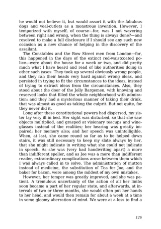 he would not believe it, but would assort it with the fabulous
dogs and veal-cutlets as a monstrous invention. However, I
temporized with myself, of course—for, was I not wavering
between right and wrong, when the thing is always done?—and
resolved to make a full disclosure if I should see any such new
occasion as a new chance of helping in the discovery of the
assailant.
The Constables and the Bow Street men from London—for,
this happened in the days of the extinct red-waistcoated po-
lice—were about the house for a week or two, and did pretty
much what I have heard and read of like authorities doing in
other such cases. They took up several obviously wrong people,
and they ran their heads very hard against wrong ideas, and
persisted in trying to fit the circumstances to the ideas, instead
of trying to extract ideas from the circumstances. Also, they
stood about the door of the Jolly Bargemen, with knowing and
reserved looks that filled the whole neighborhood with admira-
tion; and they had a mysterious manner of taking their drink,
that was almost as good as taking the culprit. But not quite, for
they never did it.
Long after these constitutional powers had dispersed, my sis-
ter lay very ill in bed. Her sight was disturbed, so that she saw
objects multiplied, and grasped at visionary teacups and wine-
glasses instead of the realities; her hearing was greatly im-
paired; her memory also; and her speech was unintelligible.
When, at last, she came round so far as to be helped down
stairs, it was still necessary to keep my slate always by her,
that she might indicate in writing what she could not indicate
in speech. As she was (very bad handwriting apart) a more
than indifferent speller, and as Joe was a more than indifferent
reader, extraordinary complications arose between them which
I was always called in to solve. The administration of mutton
instead of medicine, the substitution of Tea for Joe, and the
baker for bacon, were among the mildest of my own mistakes.
However, her temper was greatly improved, and she was pa-
tient. A tremulous uncertainty of the action of all her limbs
soon became a part of her regular state, and afterwards, at in-
tervals of two or three months, she would often put her hands
to her head, and would then remain for about a week at a time
in some gloomy aberration of mind. We were at a loss to find a
126
 