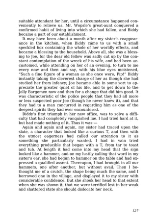 suitable attendant for her, until a circumstance happened con-
veniently to relieve us. Mr. Wopsle’s great-aunt conquered a
confirmed habit of living into which she had fallen, and Biddy
became a part of our establishment.
It may have been about a month after my sister’s reappear-
ance in the kitchen, when Biddy came to us with a small
speckled box containing the whole of her worldly effects, and
became a blessing to the household. Above all, she was a bless-
ing to Joe, for the dear old fellow was sadly cut up by the con-
stant contemplation of the wreck of his wife, and had been ac-
customed, while attending on her of an evening, to turn to me
every now and then and say, with his blue eyes moistened,
“Such a fine figure of a woman as she once were, Pip!” Biddy
instantly taking the cleverest charge of her as though she had
studied her from infancy; Joe became able in some sort to ap-
preciate the greater quiet of his life, and to get down to the
Jolly Bargemen now and then for a change that did him good. It
was characteristic of the police people that they had all more
or less suspected poor Joe (though he never knew it), and that
they had to a man concurred in regarding him as one of the
deepest spirits they had ever encountered.
Biddy’s first triumph in her new office, was to solve a diffi-
culty that had completely vanquished me. I had tried hard at it,
but had made nothing of it. Thus it was:—
Again and again and again, my sister had traced upon the
slate, a character that looked like a curious T, and then with
the utmost eagerness had called our attention to it as
something she particularly wanted. I had in vain tried
everything producible that began with a T, from tar to toast
and tub. At length it had come into my head that the sign
looked like a hammer, and on my lustily calling that word in my
sister’s ear, she had begun to hammer on the table and had ex-
pressed a qualified assent. Thereupon, I had brought in all our
hammers, one after another, but without avail. Then I be-
thought me of a crutch, the shape being much the same, and I
borrowed one in the village, and displayed it to my sister with
considerable confidence. But she shook her head to that extent
when she was shown it, that we were terrified lest in her weak
and shattered state she should dislocate her neck.
127
 