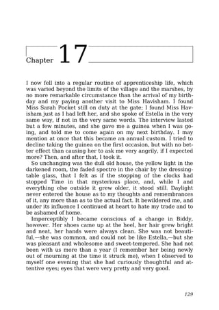 Chapter 17
I now fell into a regular routine of apprenticeship life, which
was varied beyond the limits of the village and the marshes, by
no more remarkable circumstance than the arrival of my birth-
day and my paying another visit to Miss Havisham. I found
Miss Sarah Pocket still on duty at the gate; I found Miss Hav-
isham just as I had left her, and she spoke of Estella in the very
same way, if not in the very same words. The interview lasted
but a few minutes, and she gave me a guinea when I was go-
ing, and told me to come again on my next birthday. I may
mention at once that this became an annual custom. I tried to
decline taking the guinea on the first occasion, but with no bet-
ter effect than causing her to ask me very angrily, if I expected
more? Then, and after that, I took it.
So unchanging was the dull old house, the yellow light in the
darkened room, the faded spectre in the chair by the dressing-
table glass, that I felt as if the stopping of the clocks had
stopped Time in that mysterious place, and, while I and
everything else outside it grew older, it stood still. Daylight
never entered the house as to my thoughts and remembrances
of it, any more than as to the actual fact. It bewildered me, and
under its influence I continued at heart to hate my trade and to
be ashamed of home.
Imperceptibly I became conscious of a change in Biddy,
however. Her shoes came up at the heel, her hair grew bright
and neat, her hands were always clean. She was not beauti-
ful,—she was common, and could not be like Estella,—but she
was pleasant and wholesome and sweet-tempered. She had not
been with us more than a year (I remember her being newly
out of mourning at the time it struck me), when I observed to
myself one evening that she had curiously thoughtful and at-
tentive eyes; eyes that were very pretty and very good.
129
 