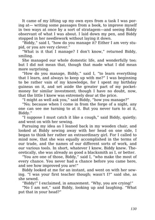 It came of my lifting up my own eyes from a task I was por-
ing at— writing some passages from a book, to improve myself
in two ways at once by a sort of stratagem—and seeing Biddy
observant of what I was about. I laid down my pen, and Biddy
stopped in her needlework without laying it down.
“Biddy,” said I, “how do you manage it? Either I am very stu-
pid, or you are very clever.”
“What is it that I manage? I don’t know,” returned Biddy,
smiling.
She managed our whole domestic life, and wonderfully too;
but I did not mean that, though that made what I did mean
more surprising.
“How do you manage, Biddy,” said I, “to learn everything
that I learn, and always to keep up with me?” I was beginning
to be rather vain of my knowledge, for I spent my birthday
guineas on it, and set aside the greater part of my pocket-
money for similar investment; though I have no doubt, now,
that the little I knew was extremely dear at the price.
“I might as well ask you,” said Biddy, “how you manage?”
“No; because when I come in from the forge of a night, any
one can see me turning to at it. But you never turn to at it,
Biddy.”
“I suppose I must catch it like a cough,” said Biddy, quietly;
and went on with her sewing.
Pursuing my idea as I leaned back in my wooden chair, and
looked at Biddy sewing away with her head on one side, I
began to think her rather an extraordinary girl. For I called to
mind now, that she was equally accomplished in the terms of
our trade, and the names of our different sorts of work, and
our various tools. In short, whatever I knew, Biddy knew. The-
oretically, she was already as good a blacksmith as I, or better.
“You are one of those, Biddy,” said I, “who make the most of
every chance. You never had a chance before you came here,
and see how improved you are!”
Biddy looked at me for an instant, and went on with her sew-
ing. “I was your first teacher though; wasn’t I?” said she, as
she sewed.
“Biddy!” I exclaimed, in amazement. “Why, you are crying!”
“No I am not,” said Biddy, looking up and laughing. “What
put that in your head?”
130
 