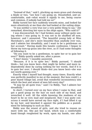 “Instead of that,” said I, plucking up more grass and chewing
a blade or two, “see how I am going on. Dissatisfied, and un-
comfortable, and—what would it signify to me, being coarse
and common, if nobody had told me so!”
Biddy turned her face suddenly towards mine, and looked far
more attentively at me than she had looked at the sailing ships.
“It was neither a very true nor a very polite thing to say,” she
remarked, directing her eyes to the ships again. “Who said it?”
I was disconcerted, for I had broken away without quite see-
ing where I was going to. It was not to be shuffled off now,
however, and I answered, “The beautiful young lady at Miss
Havisham’s, and she’s more beautiful than anybody ever was,
and I admire her dreadfully, and I want to be a gentleman on
her account.” Having made this lunatic confession, I began to
throw my torn-up grass into the river, as if I had some thoughts
of following it.
“Do you want to be a gentleman, to spite her or to gain her
over?” Biddy quietly asked me, after a pause.
“I don’t know,” I moodily answered.
“Because, if it is to spite her,” Biddy pursued, “I should
think— but you know best—that might be better and more in-
dependently done by caring nothing for her words. And if it is
to gain her over, I should think—but you know best—she was
not worth gaining over.”
Exactly what I myself had thought, many times. Exactly what
was perfectly manifest to me at the moment. But how could I, a
poor dazed village lad, avoid that wonderful inconsistency into
which the best and wisest of men fall every day?
“It may be all quite true,” said I to Biddy, “but I admire her
dreadfully.”
In short, I turned over on my face when I came to that, and
got a good grasp on the hair on each side of my head, and
wrenched it well. All the while knowing the madness of my
heart to be so very mad and misplaced, that I was quite con-
scious it would have served my face right, if I had lifted it up
by my hair, and knocked it against the pebbles as a punish-
ment for belonging to such an idiot.
Biddy was the wisest of girls, and she tried to reason no
more with me. She put her hand, which was a comfortable
hand though roughened by work, upon my hands, one after
133
 