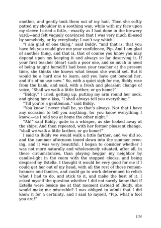 another, and gently took them out of my hair. Then she softly
patted my shoulder in a soothing way, while with my face upon
my sleeve I cried a little,—exactly as I had done in the brewery
yard,—and felt vaguely convinced that I was very much ill-used
by somebody, or by everybody; I can’t say which.
“I am glad of one thing,” said Biddy, “and that is, that you
have felt you could give me your confidence, Pip. And I am glad
of another thing, and that is, that of course you know you may
depend upon my keeping it and always so far deserving it. If
your first teacher (dear! such a poor one, and so much in need
of being taught herself!) had been your teacher at the present
time, she thinks she knows what lesson she would set. But it
would be a hard one to learn, and you have got beyond her,
and it’s of no use now.” So, with a quiet sigh for me, Biddy rose
from the bank, and said, with a fresh and pleasant change of
voice, “Shall we walk a little farther, or go home?”
“Biddy,” I cried, getting up, putting my arm round her neck,
and giving her a kiss, “I shall always tell you everything.”
“Till you’re a gentleman,” said Biddy.
“You know I never shall be, so that’s always. Not that I have
any occasion to tell you anything, for you know everything I
know,—as I told you at home the other night.”
“Ah!” said Biddy, quite in a whisper, as she looked away at
the ships. And then repeated, with her former pleasant change,
“shall we walk a little farther, or go home?”
I said to Biddy we would walk a little farther, and we did so,
and the summer afternoon toned down into the summer even-
ing, and it was very beautiful. I began to consider whether I
was not more naturally and wholesomely situated, after all, in
these circumstances, than playing beggar my neighbor by
candle-light in the room with the stopped clocks, and being
despised by Estella. I thought it would be very good for me if I
could get her out of my head, with all the rest of those remem-
brances and fancies, and could go to work determined to relish
what I had to do, and stick to it, and make the best of it. I
asked myself the question whether I did not surely know that if
Estella were beside me at that moment instead of Biddy, she
would make me miserable? I was obliged to admit that I did
know it for a certainty, and I said to myself, “Pip, what a fool
you are!”
134
 