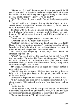 “I know you do,” said the stranger; “I knew you would. I told
you so. But now I’ll ask you a question. Do you know, or do you
not know, that the law of England supposes every man to be in-
nocent, until he is proved-proved—to be guilty?”
“Sir,” Mr. Wopsle began to reply, “as an Englishman myself,
I—”
“Come!” said the stranger, biting his forefinger at him.
“Don’t evade the question. Either you know it, or you don’t
know it. Which is it to be?”
He stood with his head on one side and himself on one side,
in a Bullying, interrogative manner, and he threw his fore-
finger at Mr. Wopsle,—as it were to mark him out—before bit-
ing it again.
“Now!” said he. “Do you know it, or don’t you know it?”
“Certainly I know it,” replied Mr. Wopsle.
“Certainly you know it. Then why didn’t you say so at first?
Now, I’ll ask you another question,”—taking possession of Mr.
Wopsle, as if he had a right to him,—“do you know that none of
these witnesses have yet been cross-examined?”
Mr. Wopsle was beginning, “I can only say—” when the
stranger stopped him.
“What? You won’t answer the question, yes or no? Now, I’ll
try you again.” Throwing his finger at him again. “Attend to
me. Are you aware, or are you not aware, that none of these
witnesses have yet been cross-examined? Come, I only want
one word from you. Yes, or no?”
Mr. Wopsle hesitated, and we all began to conceive rather a
poor opinion of him.
“Come!” said the stranger, “I’ll help you. You don’t deserve
help, but I’ll help you. Look at that paper you hold in your
hand. What is it?”
“What is it?” repeated Mr. Wopsle, eyeing it, much at a loss.
“Is it,” pursued the stranger in his most sarcastic and suspi-
cious manner, “the printed paper you have just been reading
from?”
“Undoubtedly.”
“Undoubtedly. Now, turn to that paper, and tell me whether
it distinctly states that the prisoner expressly said that his legal
advisers instructed him altogether to reserve his defence?”
“I read that just now,” Mr. Wopsle pleaded.
139
 