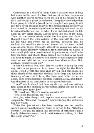 Conscience is a dreadful thing when it accuses man or boy;
but when, in the case of a boy, that secret burden co-operates
with another secret burden down the leg of his trousers, it is
(as I can testify) a great punishment. The guilty knowledge that
I was going to rob Mrs. Joe—I never thought I was going to rob
Joe, for I never thought of any of the housekeeping property as
his—united to the necessity of always keeping one hand on my
bread and butter as I sat, or when I was ordered about the kit-
chen on any small errand, almost drove me out of my mind.
Then, as the marsh winds made the fire glow and flare, I
thought I heard the voice outside, of the man with the iron on
his leg who had sworn me to secrecy, declaring that he
couldn’t and wouldn’t starve until to-morrow, but must be fed
now. At other times, I thought, What if the young man who was
with so much difficulty restrained from imbruing his hands in
me should yield to a constitutional impatience, or should mis-
take the time, and should think himself accredited to my heart
and liver to-night, instead of to-morrow! If ever anybody’s hair
stood on end with terror, mine must have done so then. But,
perhaps, nobody’s ever did?
It was Christmas Eve, and I had to stir the pudding for next
day, with a copper-stick, from seven to eight by the Dutch
clock. I tried it with the load upon my leg (and that made me
think afresh of the man with the load on his leg), and found the
tendency of exercise to bring the bread and butter out at my
ankle, quite unmanageable. Happily I slipped away, and depos-
ited that part of my conscience in my garret bedroom.
“Hark!” said I, when I had done my stirring, and was taking a
final warm in the chimney corner before being sent up to bed;
“was that great guns, Joe?”
“Ah!” said Joe. “There’s another conwict off.”
“What does that mean, Joe?” said I.
Mrs. Joe, who always took explanations upon herself, said,
snappishly, “Escaped. Escaped.” Administering the definition
like Tar-water.
While Mrs. Joe sat with her head bending over her needle-
work, I put my mouth into the forms of saying to Joe, “What’s a
convict?” Joe put his mouth into the forms of returning such a
highly elaborate answer, that I could make out nothing of it but
the single word “Pip.”
14
 