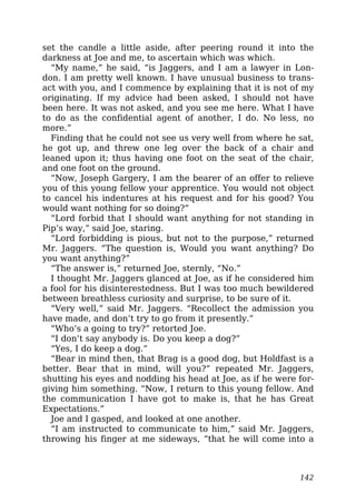 set the candle a little aside, after peering round it into the
darkness at Joe and me, to ascertain which was which.
“My name,” he said, “is Jaggers, and I am a lawyer in Lon-
don. I am pretty well known. I have unusual business to trans-
act with you, and I commence by explaining that it is not of my
originating. If my advice had been asked, I should not have
been here. It was not asked, and you see me here. What I have
to do as the confidential agent of another, I do. No less, no
more.”
Finding that he could not see us very well from where he sat,
he got up, and threw one leg over the back of a chair and
leaned upon it; thus having one foot on the seat of the chair,
and one foot on the ground.
“Now, Joseph Gargery, I am the bearer of an offer to relieve
you of this young fellow your apprentice. You would not object
to cancel his indentures at his request and for his good? You
would want nothing for so doing?”
“Lord forbid that I should want anything for not standing in
Pip’s way,” said Joe, staring.
“Lord forbidding is pious, but not to the purpose,” returned
Mr. Jaggers. “The question is, Would you want anything? Do
you want anything?”
“The answer is,” returned Joe, sternly, “No.”
I thought Mr. Jaggers glanced at Joe, as if he considered him
a fool for his disinterestedness. But I was too much bewildered
between breathless curiosity and surprise, to be sure of it.
“Very well,” said Mr. Jaggers. “Recollect the admission you
have made, and don’t try to go from it presently.”
“Who’s a going to try?” retorted Joe.
“I don’t say anybody is. Do you keep a dog?”
“Yes, I do keep a dog.”
“Bear in mind then, that Brag is a good dog, but Holdfast is a
better. Bear that in mind, will you?” repeated Mr. Jaggers,
shutting his eyes and nodding his head at Joe, as if he were for-
giving him something. “Now, I return to this young fellow. And
the communication I have got to make is, that he has Great
Expectations.”
Joe and I gasped, and looked at one another.
“I am instructed to communicate to him,” said Mr. Jaggers,
throwing his finger at me sideways, “that he will come into a
142
 