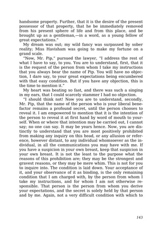 handsome property. Further, that it is the desire of the present
possessor of that property, that he be immediately removed
from his present sphere of life and from this place, and be
brought up as a gentleman,—in a word, as a young fellow of
great expectations.”
My dream was out; my wild fancy was surpassed by sober
reality; Miss Havisham was going to make my fortune on a
grand scale.
“Now, Mr. Pip,” pursued the lawyer, “I address the rest of
what I have to say, to you. You are to understand, first, that it
is the request of the person from whom I take my instructions
that you always bear the name of Pip. You will have no objec-
tion, I dare say, to your great expectations being encumbered
with that easy condition. But if you have any objection, this is
the time to mention it.”
My heart was beating so fast, and there was such a singing
in my ears, that I could scarcely stammer I had no objection.
“I should think not! Now you are to understand, secondly,
Mr. Pip, that the name of the person who is your liberal bene-
factor remains a profound secret, until the person chooses to
reveal it. I am empowered to mention that it is the intention of
the person to reveal it at first hand by word of mouth to your-
self. When or where that intention may be carried out, I cannot
say; no one can say. It may be years hence. Now, you are dis-
tinctly to understand that you are most positively prohibited
from making any inquiry on this head, or any allusion or refer-
ence, however distant, to any individual whomsoever as the in-
dividual, in all the communications you may have with me. If
you have a suspicion in your own breast, keep that suspicion in
your own breast. It is not the least to the purpose what the
reasons of this prohibition are; they may be the strongest and
gravest reasons, or they may be mere whim. This is not for you
to inquire into. The condition is laid down. Your acceptance of
it, and your observance of it as binding, is the only remaining
condition that I am charged with, by the person from whom I
take my instructions, and for whom I am not otherwise re-
sponsible. That person is the person from whom you derive
your expectations, and the secret is solely held by that person
and by me. Again, not a very difficult condition with which to
143
 