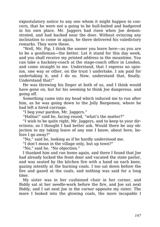expostulatory notice to any one whom it might happen to con-
cern, that he were not a going to be bull-baited and badgered
in his own place. Mr. Jaggers had risen when Joe demon-
strated, and had backed near the door. Without evincing any
inclination to come in again, he there delivered his valedictory
remarks. They were these.
“Well, Mr. Pip, I think the sooner you leave here—as you are
to be a gentleman—the better. Let it stand for this day week,
and you shall receive my printed address in the meantime. You
can take a hackney-coach at the stage-coach office in London,
and come straight to me. Understand, that I express no opin-
ion, one way or other, on the trust I undertake. I am paid for
undertaking it, and I do so. Now, understand that, finally.
Understand that!”
He was throwing his finger at both of us, and I think would
have gone on, but for his seeming to think Joe dangerous, and
going off.
Something came into my head which induced me to run after
him, as he was going down to the Jolly Bargemen, where he
had left a hired carriage.
“I beg your pardon, Mr. Jaggers.”
“Halloa!” said he, facing round, “what’s the matter?”
“I wish to be quite right, Mr. Jaggers, and to keep to your dir-
ections; so I thought I had better ask. Would there be any ob-
jection to my taking leave of any one I know, about here, be-
fore I go away?”
“No,” said he, looking as if he hardly understood me.
“I don’t mean in the village only, but up town?”
“No,” said he. “No objection.”
I thanked him and ran home again, and there I found that Joe
had already locked the front door and vacated the state parlor,
and was seated by the kitchen fire with a hand on each knee,
gazing intently at the burning coals. I too sat down before the
fire and gazed at the coals, and nothing was said for a long
time.
My sister was in her cushioned chair in her corner, and
Biddy sat at her needle-work before the fire, and Joe sat next
Biddy, and I sat next Joe in the corner opposite my sister. The
more I looked into the glowing coals, the more incapable I
147
 