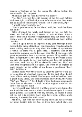 became of looking at Joe; the longer the silence lasted, the
more unable I felt to speak.
At length I got out, “Joe, have you told Biddy?”
“No, Pip,” returned Joe, still looking at the fire, and holding
his knees tight, as if he had private information that they inten-
ded to make off somewhere, “which I left it to yourself, Pip.”
“I would rather you told, Joe.”
“Pip’s a gentleman of fortun’ then,” said Joe, “and God bless
him in it!”
Biddy dropped her work, and looked at me. Joe held his
knees and looked at me. I looked at both of them. After a
pause, they both heartily congratulated me; but there was a
certain touch of sadness in their congratulations that I rather
resented.
I took it upon myself to impress Biddy (and through Biddy,
Joe) with the grave obligation I considered my friends under, to
know nothing and say nothing about the maker of my fortune.
It would all come out in good time, I observed, and in the
meanwhile nothing was to be said, save that I had come into
great expectations from a mysterious patron. Biddy nodded her
head thoughtfully at the fire as she took up her work again,
and said she would be very particular; and Joe, still detaining
his knees, said, “Ay, ay, I’ll be ekervally partickler, Pip;” and
then they congratulated me again, and went on to express so
much wonder at the notion of my being a gentleman that I
didn’t half like it.
Infinite pains were then taken by Biddy to convey to my sis-
ter some idea of what had happened. To the best of my belief,
those efforts entirely failed. She laughed and nodded her head
a great many times, and even repeated after Biddy, the words
“Pip” and “Property.” But I doubt if they had more meaning in
them than an election cry, and I cannot suggest a darker pic-
ture of her state of mind.
I never could have believed it without experience, but as Joe
and Biddy became more at their cheerful ease again, I became
quite gloomy. Dissatisfied with my fortune, of course I could
not be; but it is possible that I may have been, without quite
knowing it, dissatisfied with myself.
Any how, I sat with my elbow on my knee and my face upon
my hand, looking into the fire, as those two talked about my
148
 