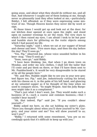 going away, and about what they should do without me, and all
that. And whenever I caught one of them looking at me, though
never so pleasantly (and they often looked at me,—particularly
Biddy), I felt offended: as if they were expressing some mis-
trust of me. Though Heaven knows they never did by word or
sign.
At those times I would get up and look out at the door; for
our kitchen door opened at once upon the night, and stood
open on summer evenings to air the room. The very stars to
which I then raised my eyes, I am afraid I took to be but poor
and humble stars for glittering on the rustic objects among
which I had passed my life.
“Saturday night,” said I, when we sat at our supper of bread
and cheese and beer. “Five more days, and then the day before
the day! They’ll soon go.”
“Yes, Pip,” observed Joe, whose voice sounded hollow in his
beer- mug. “They’ll soon go.”
“Soon, soon go,” said Biddy.
“I have been thinking, Joe, that when I go down town on
Monday, and order my new clothes, I shall tell the tailor that
I’ll come and put them on there, or that I’ll have them sent to
Mr. Pumblechook’s. It would be very disagreeable to be stared
at by all the people here.”
“Mr. and Mrs. Hubble might like to see you in your new gen-
teel figure too, Pip,” said Joe, industriously cutting his bread,
with his cheese on it, in the palm of his left hand, and glancing
at my untasted supper as if he thought of the time when we
used to compare slices. “So might Wopsle. And the Jolly Barge-
men might take it as a compliment.”
“That’s just what I don’t want, Joe. They would make such a
business of it,—such a coarse and common business,—that I
couldn’t bear myself.”
“Ah, that indeed, Pip!” said Joe. “If you couldn’t abear
yourself—”
Biddy asked me here, as she sat holding my sister’s plate,
“Have you thought about when you’ll show yourself to Mr. Gar-
gery, and your sister and me? You will show yourself to us;
won’t you?”
“Biddy,” I returned with some resentment, “you are so ex-
ceedingly quick that it’s difficult to keep up with you.”
149
 
