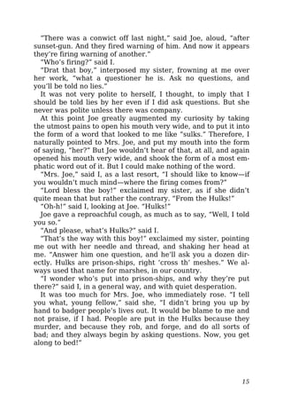 “There was a conwict off last night,” said Joe, aloud, “after
sunset-gun. And they fired warning of him. And now it appears
they’re firing warning of another.”
“Who’s firing?” said I.
“Drat that boy,” interposed my sister, frowning at me over
her work, “what a questioner he is. Ask no questions, and
you’ll be told no lies.”
It was not very polite to herself, I thought, to imply that I
should be told lies by her even if I did ask questions. But she
never was polite unless there was company.
At this point Joe greatly augmented my curiosity by taking
the utmost pains to open his mouth very wide, and to put it into
the form of a word that looked to me like “sulks.” Therefore, I
naturally pointed to Mrs. Joe, and put my mouth into the form
of saying, “her?” But Joe wouldn’t hear of that, at all, and again
opened his mouth very wide, and shook the form of a most em-
phatic word out of it. But I could make nothing of the word.
“Mrs. Joe,” said I, as a last resort, “I should like to know—if
you wouldn’t much mind—where the firing comes from?”
“Lord bless the boy!” exclaimed my sister, as if she didn’t
quite mean that but rather the contrary. “From the Hulks!”
“Oh-h!” said I, looking at Joe. “Hulks!”
Joe gave a reproachful cough, as much as to say, “Well, I told
you so.”
“And please, what’s Hulks?” said I.
“That’s the way with this boy!” exclaimed my sister, pointing
me out with her needle and thread, and shaking her head at
me. “Answer him one question, and he’ll ask you a dozen dir-
ectly. Hulks are prison-ships, right ‘cross th’ meshes.” We al-
ways used that name for marshes, in our country.
“I wonder who’s put into prison-ships, and why they’re put
there?” said I, in a general way, and with quiet desperation.
It was too much for Mrs. Joe, who immediately rose. “I tell
you what, young fellow,” said she, “I didn’t bring you up by
hand to badger people’s lives out. It would be blame to me and
not praise, if I had. People are put in the Hulks because they
murder, and because they rob, and forge, and do all sorts of
bad; and they always begin by asking questions. Now, you get
along to bed!”
15
 