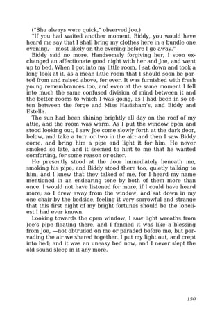 (“She always were quick,” observed Joe.)
“If you had waited another moment, Biddy, you would have
heard me say that I shall bring my clothes here in a bundle one
evening,— most likely on the evening before I go away.”
Biddy said no more. Handsomely forgiving her, I soon ex-
changed an affectionate good night with her and Joe, and went
up to bed. When I got into my little room, I sat down and took a
long look at it, as a mean little room that I should soon be par-
ted from and raised above, for ever. It was furnished with fresh
young remembrances too, and even at the same moment I fell
into much the same confused division of mind between it and
the better rooms to which I was going, as I had been in so of-
ten between the forge and Miss Havisham’s, and Biddy and
Estella.
The sun had been shining brightly all day on the roof of my
attic, and the room was warm. As I put the window open and
stood looking out, I saw Joe come slowly forth at the dark door,
below, and take a turn or two in the air; and then I saw Biddy
come, and bring him a pipe and light it for him. He never
smoked so late, and it seemed to hint to me that he wanted
comforting, for some reason or other.
He presently stood at the door immediately beneath me,
smoking his pipe, and Biddy stood there too, quietly talking to
him, and I knew that they talked of me, for I heard my name
mentioned in an endearing tone by both of them more than
once. I would not have listened for more, if I could have heard
more; so I drew away from the window, and sat down in my
one chair by the bedside, feeling it very sorrowful and strange
that this first night of my bright fortunes should be the loneli-
est I had ever known.
Looking towards the open window, I saw light wreaths from
Joe’s pipe floating there, and I fancied it was like a blessing
from Joe, —not obtruded on me or paraded before me, but per-
vading the air we shared together. I put my light out, and crept
into bed; and it was an uneasy bed now, and I never slept the
old sound sleep in it any more.
150
 