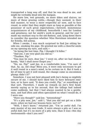 transported a long way off, and that he was dead to me, and
might be veritably dead into the bargain.
No more low, wet grounds, no more dikes and sluices, no
more of these grazing cattle,—though they seemed, in their
dull manner, to wear a more respectful air now, and to face
round, in order that they might stare as long as possible at the
possessor of such great expectations,—farewell, monotonous
acquaintances of my childhood, henceforth I was for London
and greatness; not for smith’s work in general, and for you! I
made my exultant way to the old Battery, and, lying down there
to consider the question whether Miss Havisham intended me
for Estella, fell asleep.
When I awoke, I was much surprised to find Joe sitting be-
side me, smoking his pipe. He greeted me with a cheerful smile
on my opening my eyes, and said,—
“As being the last time, Pip, I thought I’d foller.”
“And Joe, I am very glad you did so.”
“Thankee, Pip.”
“You may be sure, dear Joe,” I went on, after we had shaken
hands, “that I shall never forget you.”
“No, no, Pip!” said Joe, in a comfortable tone, “I’m sure of
that. Ay, ay, old chap! Bless you, it were only necessary to get
it well round in a man’s mind, to be certain on it. But it took a
bit of time to get it well round, the change come so oncommon
plump; didn’t it?”
Somehow, I was not best pleased with Joe’s being so mightily
secure of me. I should have liked him to have betrayed emo-
tion, or to have said, “It does you credit, Pip,” or something of
that sort. Therefore, I made no remark on Joe’s first head;
merely saying as to his second, that the tidings had indeed
come suddenly, but that I had always wanted to be a gentle-
man, and had often and often speculated on what I would do, if
I were one.
“Have you though?” said Joe. “Astonishing!”
“It’s a pity now, Joe,” said I, “that you did not get on a little
more, when we had our lessons here; isn’t it?”
“Well, I don’t know,” returned Joe. “I’m so awful dull. I’m
only master of my own trade. It were always a pity as I was so
awful dull; but it’s no more of a pity now, than it was—this day
twelvemonth—don’t you see?”
152
 