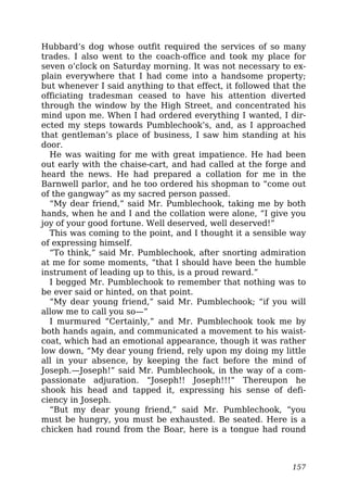 Hubbard’s dog whose outfit required the services of so many
trades. I also went to the coach-office and took my place for
seven o’clock on Saturday morning. It was not necessary to ex-
plain everywhere that I had come into a handsome property;
but whenever I said anything to that effect, it followed that the
officiating tradesman ceased to have his attention diverted
through the window by the High Street, and concentrated his
mind upon me. When I had ordered everything I wanted, I dir-
ected my steps towards Pumblechook’s, and, as I approached
that gentleman’s place of business, I saw him standing at his
door.
He was waiting for me with great impatience. He had been
out early with the chaise-cart, and had called at the forge and
heard the news. He had prepared a collation for me in the
Barnwell parlor, and he too ordered his shopman to “come out
of the gangway” as my sacred person passed.
“My dear friend,” said Mr. Pumblechook, taking me by both
hands, when he and I and the collation were alone, “I give you
joy of your good fortune. Well deserved, well deserved!”
This was coming to the point, and I thought it a sensible way
of expressing himself.
“To think,” said Mr. Pumblechook, after snorting admiration
at me for some moments, “that I should have been the humble
instrument of leading up to this, is a proud reward.”
I begged Mr. Pumblechook to remember that nothing was to
be ever said or hinted, on that point.
“My dear young friend,” said Mr. Pumblechook; “if you will
allow me to call you so—”
I murmured “Certainly,” and Mr. Pumblechook took me by
both hands again, and communicated a movement to his waist-
coat, which had an emotional appearance, though it was rather
low down, “My dear young friend, rely upon my doing my little
all in your absence, by keeping the fact before the mind of
Joseph.—Joseph!” said Mr. Pumblechook, in the way of a com-
passionate adjuration. “Joseph!! Joseph!!!” Thereupon he
shook his head and tapped it, expressing his sense of defi-
ciency in Joseph.
“But my dear young friend,” said Mr. Pumblechook, “you
must be hungry, you must be exhausted. Be seated. Here is a
chicken had round from the Boar, here is a tongue had round
157
 