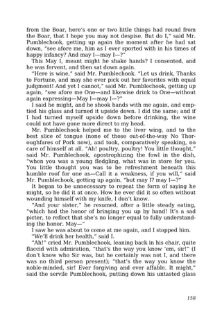 from the Boar, here’s one or two little things had round from
the Boar, that I hope you may not despise. But do I,” said Mr.
Pumblechook, getting up again the moment after he had sat
down, “see afore me, him as I ever sported with in his times of
happy infancy? And may I—may I—?”
This May I, meant might he shake hands? I consented, and
he was fervent, and then sat down again.
“Here is wine,” said Mr. Pumblechook. “Let us drink, Thanks
to Fortune, and may she ever pick out her favorites with equal
judgment! And yet I cannot,” said Mr. Pumblechook, getting up
again, “see afore me One—and likewise drink to One—without
again expressing—May I—may I—?”
I said he might, and he shook hands with me again, and emp-
tied his glass and turned it upside down. I did the same; and if
I had turned myself upside down before drinking, the wine
could not have gone more direct to my head.
Mr. Pumblechook helped me to the liver wing, and to the
best slice of tongue (none of those out-of-the-way No Thor-
oughfares of Pork now), and took, comparatively speaking, no
care of himself at all. “Ah! poultry, poultry! You little thought,”
said Mr. Pumblechook, apostrophizing the fowl in the dish,
“when you was a young fledgling, what was in store for you.
You little thought you was to be refreshment beneath this
humble roof for one as—Call it a weakness, if you will,” said
Mr. Pumblechook, getting up again, “but may I? may I—?”
It began to be unnecessary to repeat the form of saying he
might, so he did it at once. How he ever did it so often without
wounding himself with my knife, I don’t know.
“And your sister,” he resumed, after a little steady eating,
“which had the honor of bringing you up by hand! It’s a sad
picter, to reflect that she’s no longer equal to fully understand-
ing the honor. May—”
I saw he was about to come at me again, and I stopped him.
“We’ll drink her health,” said I.
“Ah!” cried Mr. Pumblechook, leaning back in his chair, quite
flaccid with admiration, “that’s the way you know ’em, sir!” (I
don’t know who Sir was, but he certainly was not I, and there
was no third person present); “that’s the way you know the
noble-minded, sir! Ever forgiving and ever affable. It might,”
said the servile Pumblechook, putting down his untasted glass
158
 