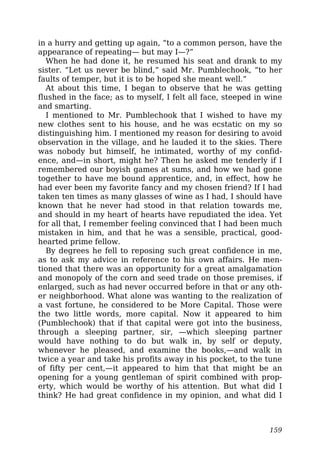 in a hurry and getting up again, “to a common person, have the
appearance of repeating— but may I—?”
When he had done it, he resumed his seat and drank to my
sister. “Let us never be blind,” said Mr. Pumblechook, “to her
faults of temper, but it is to be hoped she meant well.”
At about this time, I began to observe that he was getting
flushed in the face; as to myself, I felt all face, steeped in wine
and smarting.
I mentioned to Mr. Pumblechook that I wished to have my
new clothes sent to his house, and he was ecstatic on my so
distinguishing him. I mentioned my reason for desiring to avoid
observation in the village, and he lauded it to the skies. There
was nobody but himself, he intimated, worthy of my confid-
ence, and—in short, might he? Then he asked me tenderly if I
remembered our boyish games at sums, and how we had gone
together to have me bound apprentice, and, in effect, how he
had ever been my favorite fancy and my chosen friend? If I had
taken ten times as many glasses of wine as I had, I should have
known that he never had stood in that relation towards me,
and should in my heart of hearts have repudiated the idea. Yet
for all that, I remember feeling convinced that I had been much
mistaken in him, and that he was a sensible, practical, good-
hearted prime fellow.
By degrees he fell to reposing such great confidence in me,
as to ask my advice in reference to his own affairs. He men-
tioned that there was an opportunity for a great amalgamation
and monopoly of the corn and seed trade on those premises, if
enlarged, such as had never occurred before in that or any oth-
er neighborhood. What alone was wanting to the realization of
a vast fortune, he considered to be More Capital. Those were
the two little words, more capital. Now it appeared to him
(Pumblechook) that if that capital were got into the business,
through a sleeping partner, sir, —which sleeping partner
would have nothing to do but walk in, by self or deputy,
whenever he pleased, and examine the books,—and walk in
twice a year and take his profits away in his pocket, to the tune
of fifty per cent,—it appeared to him that that might be an
opening for a young gentleman of spirit combined with prop-
erty, which would be worthy of his attention. But what did I
think? He had great confidence in my opinion, and what did I
159
 
