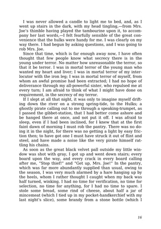 I was never allowed a candle to light me to bed, and, as I
went up stairs in the dark, with my head tingling,—from Mrs.
Joe’s thimble having played the tambourine upon it, to accom-
pany her last words,—I felt fearfully sensible of the great con-
venience that the hulks were handy for me. I was clearly on my
way there. I had begun by asking questions, and I was going to
rob Mrs. Joe.
Since that time, which is far enough away now, I have often
thought that few people know what secrecy there is in the
young under terror. No matter how unreasonable the terror, so
that it be terror. I was in mortal terror of the young man who
wanted my heart and liver; I was in mortal terror of my inter-
locutor with the iron leg; I was in mortal terror of myself, from
whom an awful promise had been extracted; I had no hope of
deliverance through my all-powerful sister, who repulsed me at
every turn; I am afraid to think of what I might have done on
requirement, in the secrecy of my terror.
If I slept at all that night, it was only to imagine myself drift-
ing down the river on a strong spring-tide, to the Hulks; a
ghostly pirate calling out to me through a speaking-trumpet, as
I passed the gibbet-station, that I had better come ashore and
be hanged there at once, and not put it off. I was afraid to
sleep, even if I had been inclined, for I knew that at the first
faint dawn of morning I must rob the pantry. There was no do-
ing it in the night, for there was no getting a light by easy fric-
tion then; to have got one I must have struck it out of flint and
steel, and have made a noise like the very pirate himself rat-
tling his chains.
As soon as the great black velvet pall outside my little win-
dow was shot with gray, I got up and went down stairs; every
board upon the way, and every crack in every board calling
after me, “Stop thief!” and “Get up, Mrs. Joe!” In the pantry,
which was far more abundantly supplied than usual, owing to
the season, I was very much alarmed by a hare hanging up by
the heels, whom I rather thought I caught when my back was
half turned, winking. I had no time for verification, no time for
selection, no time for anything, for I had no time to spare. I
stole some bread, some rind of cheese, about half a jar of
mincemeat (which I tied up in my pocket-handkerchief with my
last night’s slice), some brandy from a stone bottle (which I
16
 