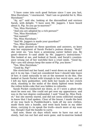 “I have come into such good fortune since I saw you last,
Miss Havisham,” I murmured. “And I am so grateful for it, Miss
Havisham!”
“Ay, ay!” said she, looking at the discomfited and envious
Sarah, with delight. “I have seen Mr. Jaggers. I have heard
about it, Pip. So you go to-morrow?”
“Yes, Miss Havisham.”
“And you are adopted by a rich person?”
“Yes, Miss Havisham.”
“Not named?”
“No, Miss Havisham.”
“And Mr. Jaggers is made your guardian?”
“Yes, Miss Havisham.”
She quite gloated on these questions and answers, so keen
was her enjoyment of Sarah Pocket’s jealous dismay. “Well!”
she went on; “you have a promising career before you. Be
good—deserve it—and abide by Mr. Jaggers’s instructions.”
She looked at me, and looked at Sarah, and Sarah’s counten-
ance wrung out of her watchful face a cruel smile. “Good by,
Pip!—you will always keep the name of Pip, you know.”
“Yes, Miss Havisham.”
“Good by, Pip!”
She stretched out her hand, and I went down on my knee and
put it to my lips. I had not considered how I should take leave
of her; it came naturally to me at the moment to do this. She
looked at Sarah Pocket with triumph in her weird eyes, and so
I left my fairy godmother, with both her hands on her crutch
stick, standing in the midst of the dimly lighted room beside
the rotten bride-cake that was hidden in cobwebs.
Sarah Pocket conducted me down, as if I were a ghost who
must be seen out. She could not get over my appearance, and
was in the last degree confounded. I said “Good by, Miss Pock-
et;” but she merely stared, and did not seem collected enough
to know that I had spoken. Clear of the house, I made the best
of my way back to Pumblechook’s, took off my new clothes,
made them into a bundle, and went back home in my older
dress, carrying it—to speak the truth—much more at my ease
too, though I had the bundle to carry.
And now, those six days which were to have run out so
slowly, had run out fast and were gone, and to-morrow looked
162
 