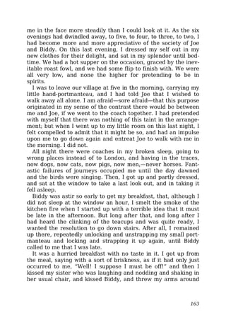me in the face more steadily than I could look at it. As the six
evenings had dwindled away, to five, to four, to three, to two, I
had become more and more appreciative of the society of Joe
and Biddy. On this last evening, I dressed my self out in my
new clothes for their delight, and sat in my splendor until bed-
time. We had a hot supper on the occasion, graced by the inev-
itable roast fowl, and we had some flip to finish with. We were
all very low, and none the higher for pretending to be in
spirits.
I was to leave our village at five in the morning, carrying my
little hand-portmanteau, and I had told Joe that I wished to
walk away all alone. I am afraid—sore afraid—that this purpose
originated in my sense of the contrast there would be between
me and Joe, if we went to the coach together. I had pretended
with myself that there was nothing of this taint in the arrange-
ment; but when I went up to my little room on this last night, I
felt compelled to admit that it might be so, and had an impulse
upon me to go down again and entreat Joe to walk with me in
the morning. I did not.
All night there were coaches in my broken sleep, going to
wrong places instead of to London, and having in the traces,
now dogs, now cats, now pigs, now men,—never horses. Fant-
astic failures of journeys occupied me until the day dawned
and the birds were singing. Then, I got up and partly dressed,
and sat at the window to take a last look out, and in taking it
fell asleep.
Biddy was astir so early to get my breakfast, that, although I
did not sleep at the window an hour, I smelt the smoke of the
kitchen fire when I started up with a terrible idea that it must
be late in the afternoon. But long after that, and long after I
had heard the clinking of the teacups and was quite ready, I
wanted the resolution to go down stairs. After all, I remained
up there, repeatedly unlocking and unstrapping my small port-
manteau and locking and strapping it up again, until Biddy
called to me that I was late.
It was a hurried breakfast with no taste in it. I got up from
the meal, saying with a sort of briskness, as if it had only just
occurred to me, “Well! I suppose I must be off!” and then I
kissed my sister who was laughing and nodding and shaking in
her usual chair, and kissed Biddy, and threw my arms around
163
 