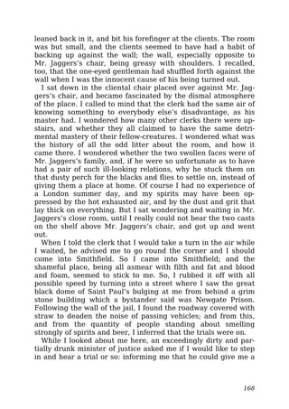 leaned back in it, and bit his forefinger at the clients. The room
was but small, and the clients seemed to have had a habit of
backing up against the wall; the wall, especially opposite to
Mr. Jaggers’s chair, being greasy with shoulders. I recalled,
too, that the one-eyed gentleman had shuffled forth against the
wall when I was the innocent cause of his being turned out.
I sat down in the cliental chair placed over against Mr. Jag-
gers’s chair, and became fascinated by the dismal atmosphere
of the place. I called to mind that the clerk had the same air of
knowing something to everybody else’s disadvantage, as his
master had. I wondered how many other clerks there were up-
stairs, and whether they all claimed to have the same detri-
mental mastery of their fellow-creatures. I wondered what was
the history of all the odd litter about the room, and how it
came there. I wondered whether the two swollen faces were of
Mr. Jaggers’s family, and, if he were so unfortunate as to have
had a pair of such ill-looking relations, why he stuck them on
that dusty perch for the blacks and flies to settle on, instead of
giving them a place at home. Of course I had no experience of
a London summer day, and my spirits may have been op-
pressed by the hot exhausted air, and by the dust and grit that
lay thick on everything. But I sat wondering and waiting in Mr.
Jaggers’s close room, until I really could not bear the two casts
on the shelf above Mr. Jaggers’s chair, and got up and went
out.
When I told the clerk that I would take a turn in the air while
I waited, he advised me to go round the corner and I should
come into Smithfield. So I came into Smithfield; and the
shameful place, being all asmear with filth and fat and blood
and foam, seemed to stick to me. So, I rubbed it off with all
possible speed by turning into a street where I saw the great
black dome of Saint Paul’s bulging at me from behind a grim
stone building which a bystander said was Newgate Prison.
Following the wall of the jail, I found the roadway covered with
straw to deaden the noise of passing vehicles; and from this,
and from the quantity of people standing about smelling
strongly of spirits and beer, I inferred that the trials were on.
While I looked about me here, an exceedingly dirty and par-
tially drunk minister of justice asked me if I would like to step
in and hear a trial or so: informing me that he could give me a
168
 