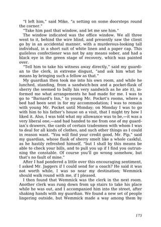 “I left him,” said Mike, “a setting on some doorsteps round
the corner.”
“Take him past that window, and let me see him.”
The window indicated was the office window. We all three
went to it, behind the wire blind, and presently saw the client
go by in an accidental manner, with a murderous-looking tall
individual, in a short suit of white linen and a paper cap. This
guileless confectioner was not by any means sober, and had a
black eye in the green stage of recovery, which was painted
over.
“Tell him to take his witness away directly,” said my guardi-
an to the clerk, in extreme disgust, “and ask him what he
means by bringing such a fellow as that.”
My guardian then took me into his own room, and while he
lunched, standing, from a sandwich-box and a pocket-flask of
sherry (he seemed to bully his very sandwich as he ate it), in-
formed me what arrangements he had made for me. I was to
go to “Barnard’s Inn,” to young Mr. Pocket’s rooms, where a
bed had been sent in for my accommodation; I was to remain
with young Mr. Pocket until Monday; on Monday I was to go
with him to his father’s house on a visit, that I might try how I
liked it. Also, I was told what my allowance was to be,—it was a
very liberal one,—and had handed to me from one of my guard-
ian’s drawers, the cards of certain tradesmen with whom I was
to deal for all kinds of clothes, and such other things as I could
in reason want. “You will find your credit good, Mr. Pip,” said
my guardian, whose flask of sherry smelt like a whole caskful,
as he hastily refreshed himself, “but I shall by this means be
able to check your bills, and to pull you up if I find you outrun-
ning the constable. Of course you’ll go wrong somehow, but
that’s no fault of mine.”
After I had pondered a little over this encouraging sentiment,
I asked Mr. Jaggers if I could send for a coach? He said it was
not worth while, I was so near my destination; Wemmick
should walk round with me, if I pleased.
I then found that Wemmick was the clerk in the next room.
Another clerk was rung down from up stairs to take his place
while he was out, and I accompanied him into the street, after
shaking hands with my guardian. We found a new set of people
lingering outside, but Wemmick made a way among them by
173
 