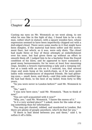 Chapter 2
Casting my eyes on Mr. Wemmick as we went along, to see
what he was like in the light of day, I found him to be a dry
man, rather short in stature, with a square wooden face, whose
expression seemed to have been imperfectly chipped out with a
dull-edged chisel. There were some marks in it that might have
been dimples, if the material had been softer and the instru-
ment finer, but which, as it was, were only dints. The chisel
had made three or four of these attempts at embellishment
over his nose, but had given them up without an effort to
smooth them off. I judged him to be a bachelor from the frayed
condition of his linen, and he appeared to have sustained a
good many bereavements; for he wore at least four mourning
rings, besides a brooch representing a lady and a weeping wil-
low at a tomb with an urn on it. I noticed, too, that several
rings and seals hung at his watch-chain, as if he were quite
laden with remembrances of departed friends. He had glitter-
ing eyes,— small, keen, and black,—and thin wide mottled lips.
He had had them, to the best of my belief, from forty to fifty
years.
“So you were never in London before?” said Mr. Wemmick to
me.
“No,” said I.
“I was new here once,” said Mr. Wemmick. “Rum to think of
now!”
“You are well acquainted with it now?”
“Why, yes,” said Mr. Wemmick. “I know the moves of it.”
“Is it a very wicked place?” I asked, more for the sake of say-
ing something than for information.
“You may get cheated, robbed, and murdered in London. But
there are plenty of people anywhere, who’ll do that for you.”
“If there is bad blood between you and them,” said I, to
soften it off a little.
175
 