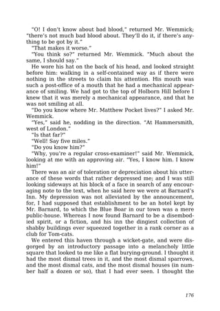 “O! I don’t know about bad blood,” returned Mr. Wemmick;
“there’s not much bad blood about. They’ll do it, if there’s any-
thing to be got by it.”
“That makes it worse.”
“You think so?” returned Mr. Wemmick. “Much about the
same, I should say.”
He wore his hat on the back of his head, and looked straight
before him: walking in a self-contained way as if there were
nothing in the streets to claim his attention. His mouth was
such a post-office of a mouth that he had a mechanical appear-
ance of smiling. We had got to the top of Holborn Hill before I
knew that it was merely a mechanical appearance, and that he
was not smiling at all.
“Do you know where Mr. Matthew Pocket lives?” I asked Mr.
Wemmick.
“Yes,” said he, nodding in the direction. “At Hammersmith,
west of London.”
“Is that far?”
“Well! Say five miles.”
“Do you know him?”
“Why, you’re a regular cross-examiner!” said Mr. Wemmick,
looking at me with an approving air. “Yes, I know him. I know
him!”
There was an air of toleration or depreciation about his utter-
ance of these words that rather depressed me; and I was still
looking sideways at his block of a face in search of any encour-
aging note to the text, when he said here we were at Barnard’s
Inn. My depression was not alleviated by the announcement,
for, I had supposed that establishment to be an hotel kept by
Mr. Barnard, to which the Blue Boar in our town was a mere
public-house. Whereas I now found Barnard to be a disembod-
ied spirit, or a fiction, and his inn the dingiest collection of
shabby buildings ever squeezed together in a rank corner as a
club for Tom-cats.
We entered this haven through a wicket-gate, and were dis-
gorged by an introductory passage into a melancholy little
square that looked to me like a flat burying-ground. I thought it
had the most dismal trees in it, and the most dismal sparrows,
and the most dismal cats, and the most dismal houses (in num-
ber half a dozen or so), that I had ever seen. I thought the
176
 