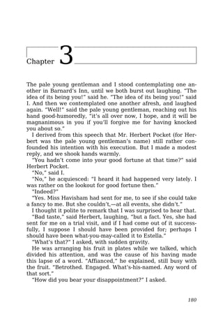 Chapter 3
The pale young gentleman and I stood contemplating one an-
other in Barnard’s Inn, until we both burst out laughing. “The
idea of its being you!” said he. “The idea of its being you!” said
I. And then we contemplated one another afresh, and laughed
again. “Well!” said the pale young gentleman, reaching out his
hand good-humoredly, “it’s all over now, I hope, and it will be
magnanimous in you if you’ll forgive me for having knocked
you about so.”
I derived from this speech that Mr. Herbert Pocket (for Her-
bert was the pale young gentleman’s name) still rather con-
founded his intention with his execution. But I made a modest
reply, and we shook hands warmly.
“You hadn’t come into your good fortune at that time?” said
Herbert Pocket.
“No,” said I.
“No,” he acquiesced: “I heard it had happened very lately. I
was rather on the lookout for good fortune then.”
“Indeed?”
“Yes. Miss Havisham had sent for me, to see if she could take
a fancy to me. But she couldn’t,—at all events, she didn’t.”
I thought it polite to remark that I was surprised to hear that.
“Bad taste,” said Herbert, laughing, “but a fact. Yes, she had
sent for me on a trial visit, and if I had come out of it success-
fully, I suppose I should have been provided for; perhaps I
should have been what-you-may-called it to Estella.”
“What’s that?” I asked, with sudden gravity.
He was arranging his fruit in plates while we talked, which
divided his attention, and was the cause of his having made
this lapse of a word. “Affianced,” he explained, still busy with
the fruit. “Betrothed. Engaged. What’s-his-named. Any word of
that sort.”
“How did you bear your disappointment?” I asked.
180
 
