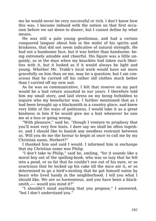 me he would never be very successful or rich. I don’t know how
this was. I became imbued with the notion on that first occa-
sion before we sat down to dinner, but I cannot define by what
means.
He was still a pale young gentleman, and had a certain
conquered languor about him in the midst of his spirits and
briskness, that did not seem indicative of natural strength. He
had not a handsome face, but it was better than handsome: be-
ing extremely amiable and cheerful. His figure was a little un-
gainly, as in the days when my knuckles had taken such liber-
ties with it, but it looked as if it would always be light and
young. Whether Mr. Trabb’s local work would have sat more
gracefully on him than on me, may be a question; but I am con-
scious that he carried off his rather old clothes much better
than I carried off my new suit.
As he was so communicative, I felt that reserve on my part
would be a bad return unsuited to our years. I therefore told
him my small story, and laid stress on my being forbidden to
inquire who my benefactor was. I further mentioned that as I
had been brought up a blacksmith in a country place, and knew
very little of the ways of politeness, I would take it as a great
kindness in him if he would give me a hint whenever he saw
me at a loss or going wrong.
“With pleasure,” said he, “though I venture to prophesy that
you’ll want very few hints. I dare say we shall be often togeth-
er, and I should like to banish any needless restraint between
us. Will you do me the favour to begin at once to call me by my
Christian name, Herbert?”
I thanked him and said I would. I informed him in exchange
that my Christian name was Philip.
“I don’t take to Philip,” said he, smiling, “for it sounds like a
moral boy out of the spelling-book, who was so lazy that he fell
into a pond, or so fat that he couldn’t see out of his eyes, or so
avaricious that he locked up his cake till the mice ate it, or so
determined to go a bird’s-nesting that he got himself eaten by
bears who lived handy in the neighborhood. I tell you what I
should like. We are so harmonious, and you have been a black-
smith,—– would you mind it?”
“I shouldn’t mind anything that you propose,” I answered,
“but I don’t understand you.”
182
 