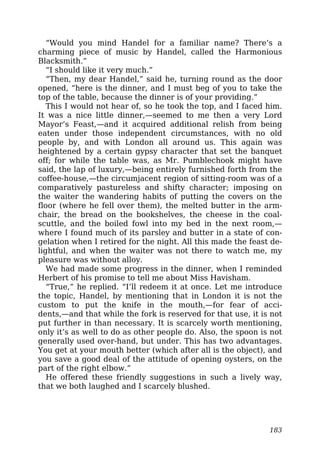 “Would you mind Handel for a familiar name? There’s a
charming piece of music by Handel, called the Harmonious
Blacksmith.”
“I should like it very much.”
“Then, my dear Handel,” said he, turning round as the door
opened, “here is the dinner, and I must beg of you to take the
top of the table, because the dinner is of your providing.”
This I would not hear of, so he took the top, and I faced him.
It was a nice little dinner,—seemed to me then a very Lord
Mayor’s Feast,—and it acquired additional relish from being
eaten under those independent circumstances, with no old
people by, and with London all around us. This again was
heightened by a certain gypsy character that set the banquet
off; for while the table was, as Mr. Pumblechook might have
said, the lap of luxury,—being entirely furnished forth from the
coffee-house,—the circumjacent region of sitting-room was of a
comparatively pastureless and shifty character; imposing on
the waiter the wandering habits of putting the covers on the
floor (where he fell over them), the melted butter in the arm-
chair, the bread on the bookshelves, the cheese in the coal-
scuttle, and the boiled fowl into my bed in the next room,—
where I found much of its parsley and butter in a state of con-
gelation when I retired for the night. All this made the feast de-
lightful, and when the waiter was not there to watch me, my
pleasure was without alloy.
We had made some progress in the dinner, when I reminded
Herbert of his promise to tell me about Miss Havisham.
“True,” he replied. “I’ll redeem it at once. Let me introduce
the topic, Handel, by mentioning that in London it is not the
custom to put the knife in the mouth,—for fear of acci-
dents,—and that while the fork is reserved for that use, it is not
put further in than necessary. It is scarcely worth mentioning,
only it’s as well to do as other people do. Also, the spoon is not
generally used over-hand, but under. This has two advantages.
You get at your mouth better (which after all is the object), and
you save a good deal of the attitude of opening oysters, on the
part of the right elbow.”
He offered these friendly suggestions in such a lively way,
that we both laughed and I scarcely blushed.
183
 