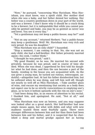 “Now,” he pursued, “concerning Miss Havisham. Miss Hav-
isham, you must know, was a spoilt child. Her mother died
when she was a baby, and her father denied her nothing. Her
father was a country gentleman down in your part of the world,
and was a brewer. I don’t know why it should be a crack thing
to be a brewer; but it is indisputable that while you cannot pos-
sibly be genteel and bake, you may be as genteel as never was
and brew. You see it every day.”
“Yet a gentleman may not keep a public-house; may he?” said
I.
“Not on any account,” returned Herbert; “but a public-house
may keep a gentleman. Well! Mr. Havisham was very rich and
very proud. So was his daughter.”
“Miss Havisham was an only child?” I hazarded.
“Stop a moment, I am coming to that. No, she was not an
only child; she had a half-brother. Her father privately married
again—his cook, I rather think.”
“I thought he was proud,” said I.
“My good Handel, so he was. He married his second wife
privately, because he was proud, and in course of time she
died. When she was dead, I apprehend he first told his daugh-
ter what he had done, and then the son became a part of the
family, residing in the house you are acquainted with. As the
son grew a young man, he turned out riotous, extravagant, un-
dutiful,—altogether bad. At last his father disinherited him; but
he softened when he was dying, and left him well off, though
not nearly so well off as Miss Havisham. —Take another glass
of wine, and excuse my mentioning that society as a body does
not expect one to be so strictly conscientious in emptying one’s
glass, as to turn it bottom upwards with the rim on one’s nose.”
I had been doing this, in an excess of attention to his recital.
I thanked him, and apologized. He said, “Not at all,” and
resumed.
“Miss Havisham was now an heiress, and you may suppose
was looked after as a great match. Her half-brother had now
ample means again, but what with debts and what with new
madness wasted them most fearfully again. There were
stronger differences between him and her than there had been
between him and his father, and it is suspected that he cher-
ished a deep and mortal grudge against her as having
184
 