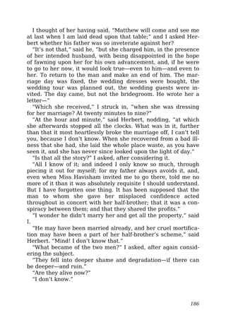 I thought of her having said, “Matthew will come and see me
at last when I am laid dead upon that table;” and I asked Her-
bert whether his father was so inveterate against her?
“It’s not that,” said he, “but she charged him, in the presence
of her intended husband, with being disappointed in the hope
of fawning upon her for his own advancement, and, if he were
to go to her now, it would look true—even to him—and even to
her. To return to the man and make an end of him. The mar-
riage day was fixed, the wedding dresses were bought, the
wedding tour was planned out, the wedding guests were in-
vited. The day came, but not the bridegroom. He wrote her a
letter—”
“Which she received,” I struck in, “when she was dressing
for her marriage? At twenty minutes to nine?”
“At the hour and minute,” said Herbert, nodding, “at which
she afterwards stopped all the clocks. What was in it, further
than that it most heartlessly broke the marriage off, I can’t tell
you, because I don’t know. When she recovered from a bad ill-
ness that she had, she laid the whole place waste, as you have
seen it, and she has never since looked upon the light of day.”
“Is that all the story?” I asked, after considering it.
“All I know of it; and indeed I only know so much, through
piecing it out for myself; for my father always avoids it, and,
even when Miss Havisham invited me to go there, told me no
more of it than it was absolutely requisite I should understand.
But I have forgotten one thing. It has been supposed that the
man to whom she gave her misplaced confidence acted
throughout in concert with her half-brother; that it was a con-
spiracy between them; and that they shared the profits.”
“I wonder he didn’t marry her and get all the property,” said
I.
“He may have been married already, and her cruel mortifica-
tion may have been a part of her half-brother’s scheme,” said
Herbert. “Mind! I don’t know that.”
“What became of the two men?” I asked, after again consid-
ering the subject.
“They fell into deeper shame and degradation—if there can
be deeper—and ruin.”
“Are they alive now?”
“I don’t know.”
186
 
