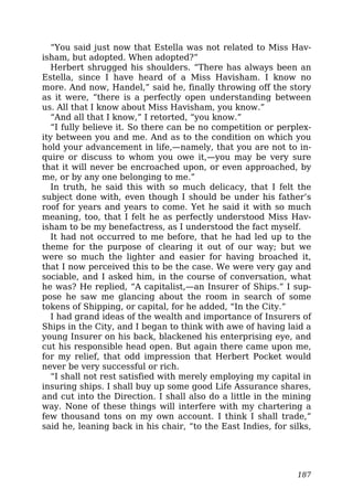 “You said just now that Estella was not related to Miss Hav-
isham, but adopted. When adopted?”
Herbert shrugged his shoulders. “There has always been an
Estella, since I have heard of a Miss Havisham. I know no
more. And now, Handel,” said he, finally throwing off the story
as it were, “there is a perfectly open understanding between
us. All that I know about Miss Havisham, you know.”
“And all that I know,” I retorted, “you know.”
“I fully believe it. So there can be no competition or perplex-
ity between you and me. And as to the condition on which you
hold your advancement in life,—namely, that you are not to in-
quire or discuss to whom you owe it,—you may be very sure
that it will never be encroached upon, or even approached, by
me, or by any one belonging to me.”
In truth, he said this with so much delicacy, that I felt the
subject done with, even though I should be under his father’s
roof for years and years to come. Yet he said it with so much
meaning, too, that I felt he as perfectly understood Miss Hav-
isham to be my benefactress, as I understood the fact myself.
It had not occurred to me before, that he had led up to the
theme for the purpose of clearing it out of our way; but we
were so much the lighter and easier for having broached it,
that I now perceived this to be the case. We were very gay and
sociable, and I asked him, in the course of conversation, what
he was? He replied, “A capitalist,—an Insurer of Ships.” I sup-
pose he saw me glancing about the room in search of some
tokens of Shipping, or capital, for he added, “In the City.”
I had grand ideas of the wealth and importance of Insurers of
Ships in the City, and I began to think with awe of having laid a
young Insurer on his back, blackened his enterprising eye, and
cut his responsible head open. But again there came upon me,
for my relief, that odd impression that Herbert Pocket would
never be very successful or rich.
“I shall not rest satisfied with merely employing my capital in
insuring ships. I shall buy up some good Life Assurance shares,
and cut into the Direction. I shall also do a little in the mining
way. None of these things will interfere with my chartering a
few thousand tons on my own account. I think I shall trade,”
said he, leaning back in his chair, “to the East Indies, for silks,
187
 