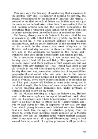 This was very like his way of conducting that encounter in
the garden; very like. His manner of bearing his poverty, too,
exactly corresponded to his manner of bearing that defeat. It
seemed to me that he took all blows and buffets now with just
the same air as he had taken mine then. It was evident that he
had nothing around him but the simplest necessaries, for
everything that I remarked upon turned out to have been sent
in on my account from the coffee-house or somewhere else.
Yet, having already made his fortune in his own mind, he was
so unassuming with it that I felt quite grateful to him for not
being puffed up. It was a pleasant addition to his naturally
pleasant ways, and we got on famously. In the evening we went
out for a walk in the streets, and went half-price to the
Theatre; and next day we went to church at Westminster Ab-
bey, and in the afternoon we walked in the Parks; and I
wondered who shod all the horses there, and wished Joe did.
On a moderate computation, it was many months, that
Sunday, since I had left Joe and Biddy. The space interposed
between myself and them partook of that expansion, and our
marshes were any distance off. That I could have been at our
old church in my old church-going clothes, on the very last
Sunday that ever was, seemed a combination of impossibilities,
geographical and social, solar and lunar. Yet in the London
streets so crowded with people and so brilliantly lighted in the
dusk of evening, there were depressing hints of reproaches for
that I had put the poor old kitchen at home so far away; and in
the dead of night, the footsteps of some incapable impostor of
a porter mooning about Barnard’s Inn, under pretence of
watching it, fell hollow on my heart.
On the Monday morning at a quarter before nine, Herbert
went to the counting-house to report himself,—to look about
him, too, I suppose,—and I bore him company. He was to come
away in an hour or two to attend me to Hammersmith, and I
was to wait about for him. It appeared to me that the eggs
from which young Insurers were hatched were incubated in
dust and heat, like the eggs of ostriches, judging from the
places to which those incipient giants repaired on a Monday
morning. Nor did the counting-house where Herbert assisted,
show in my eyes as at all a good Observatory; being a back
second floor up a yard, of a grimy presence in all particulars,
189
 