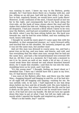 was running to meet. I knew my way to the Battery, pretty
straight, for I had been down there on a Sunday with Joe, and
Joe, sitting on an old gun, had told me that when I was ‘pren-
tice to him, regularly bound, we would have such Larks there!
However, in the confusion of the mist, I found myself at last too
far to the right, and consequently had to try back along the
river-side, on the bank of loose stones above the mud and the
stakes that staked the tide out. Making my way along here with
all despatch, I had just crossed a ditch which I knew to be very
near the Battery, and had just scrambled up the mound beyond
the ditch, when I saw the man sitting before me. His back was
towards me, and he had his arms folded, and was nodding for-
ward, heavy with sleep.
I thought he would be more glad if I came upon him with his
breakfast, in that unexpected manner, so I went forward softly
and touched him on the shoulder. He instantly jumped up, and
it was not the same man, but another man!
And yet this man was dressed in coarse gray, too, and had a
great iron on his leg, and was lame, and hoarse, and cold, and
was everything that the other man was; except that he had not
the same face, and had a flat broad-brimmed low-crowned felt
that on. All this I saw in a moment, for I had only a moment to
see it in: he swore an oath at me, made a hit at me,—it was a
round weak blow that missed me and almost knocked himself
down, for it made him stumble,—and then he ran into the mist,
stumbling twice as he went, and I lost him.
“It’s the young man!” I thought, feeling my heart shoot as I
identified him. I dare say I should have felt a pain in my liver,
too, if I had known where it was.
I was soon at the Battery after that, and there was the right
Man,—hugging himself and limping to and fro, as if he had nev-
er all night left off hugging and limping,—waiting for me. He
was awfully cold, to be sure. I half expected to see him drop
down before my face and die of deadly cold. His eyes looked so
awfully hungry too, that when I handed him the file and he laid
it down on the grass, it occurred to me he would have tried to
eat it, if he had not seen my bundle. He did not turn me upside
down this time to get at what I had, but left me right side up-
wards while I opened the bundle and emptied my pockets.
“What’s in the bottle, boy?” said he.
19
 