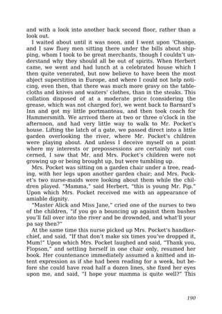 and with a look into another back second floor, rather than a
look out.
I waited about until it was noon, and I went upon ‘Change,
and I saw fluey men sitting there under the bills about ship-
ping, whom I took to be great merchants, though I couldn’t un-
derstand why they should all be out of spirits. When Herbert
came, we went and had lunch at a celebrated house which I
then quite venerated, but now believe to have been the most
abject superstition in Europe, and where I could not help noti-
cing, even then, that there was much more gravy on the table-
cloths and knives and waiters’ clothes, than in the steaks. This
collation disposed of at a moderate price (considering the
grease, which was not charged for), we went back to Barnard’s
Inn and got my little portmanteau, and then took coach for
Hammersmith. We arrived there at two or three o’clock in the
afternoon, and had very little way to walk to Mr. Pocket’s
house. Lifting the latch of a gate, we passed direct into a little
garden overlooking the river, where Mr. Pocket’s children
were playing about. And unless I deceive myself on a point
where my interests or prepossessions are certainly not con-
cerned, I saw that Mr. and Mrs. Pocket’s children were not
growing up or being brought up, but were tumbling up.
Mrs. Pocket was sitting on a garden chair under a tree, read-
ing, with her legs upon another garden chair; and Mrs. Pock-
et’s two nurse-maids were looking about them while the chil-
dren played. “Mamma,” said Herbert, “this is young Mr. Pip.”
Upon which Mrs. Pocket received me with an appearance of
amiable dignity.
“Master Alick and Miss Jane,” cried one of the nurses to two
of the children, “if you go a bouncing up against them bushes
you’ll fall over into the river and be drownded, and what’ll your
pa say then?”
At the same time this nurse picked up Mrs. Pocket’s handker-
chief, and said, “If that don’t make six times you’ve dropped it,
Mum!” Upon which Mrs. Pocket laughed and said, “Thank you,
Flopson,” and settling herself in one chair only, resumed her
book. Her countenance immediately assumed a knitted and in-
tent expression as if she had been reading for a week, but be-
fore she could have read half a dozen lines, she fixed her eyes
upon me, and said, “I hope your mamma is quite well?” This
190
 