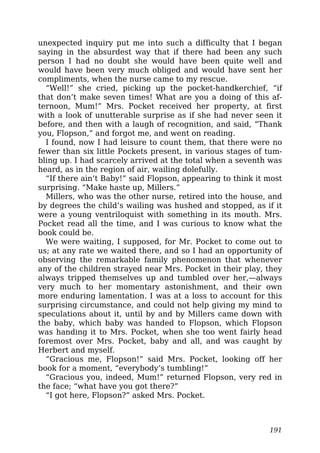 unexpected inquiry put me into such a difficulty that I began
saying in the absurdest way that if there had been any such
person I had no doubt she would have been quite well and
would have been very much obliged and would have sent her
compliments, when the nurse came to my rescue.
“Well!” she cried, picking up the pocket-handkerchief, “if
that don’t make seven times! What are you a doing of this af-
ternoon, Mum!” Mrs. Pocket received her property, at first
with a look of unutterable surprise as if she had never seen it
before, and then with a laugh of recognition, and said, “Thank
you, Flopson,” and forgot me, and went on reading.
I found, now I had leisure to count them, that there were no
fewer than six little Pockets present, in various stages of tum-
bling up. I had scarcely arrived at the total when a seventh was
heard, as in the region of air, wailing dolefully.
“If there ain’t Baby!” said Flopson, appearing to think it most
surprising. “Make haste up, Millers.”
Millers, who was the other nurse, retired into the house, and
by degrees the child’s wailing was hushed and stopped, as if it
were a young ventriloquist with something in its mouth. Mrs.
Pocket read all the time, and I was curious to know what the
book could be.
We were waiting, I supposed, for Mr. Pocket to come out to
us; at any rate we waited there, and so I had an opportunity of
observing the remarkable family phenomenon that whenever
any of the children strayed near Mrs. Pocket in their play, they
always tripped themselves up and tumbled over her,—always
very much to her momentary astonishment, and their own
more enduring lamentation. I was at a loss to account for this
surprising circumstance, and could not help giving my mind to
speculations about it, until by and by Millers came down with
the baby, which baby was handed to Flopson, which Flopson
was handing it to Mrs. Pocket, when she too went fairly head
foremost over Mrs. Pocket, baby and all, and was caught by
Herbert and myself.
“Gracious me, Flopson!” said Mrs. Pocket, looking off her
book for a moment, “everybody’s tumbling!”
“Gracious you, indeed, Mum!” returned Flopson, very red in
the face; “what have you got there?”
“I got here, Flopson?” asked Mrs. Pocket.
191
 